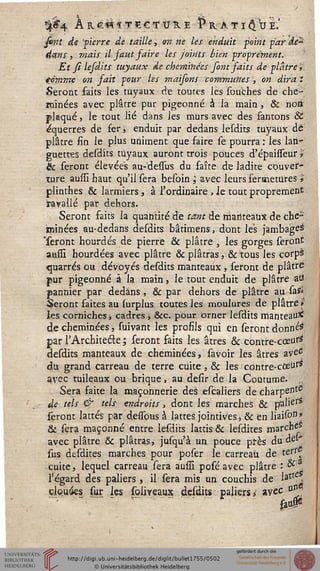 *f&4 À R.€« ï T £ C s V K E î* KA T I § U I.'
j&flf */«• 'vierre de taille, on ne les enduit point par de*
dans, mais il faut saire les joints bien proprement.
Et si lesdits tuyaux de cheminées font faits de plâtre $
tomme on fait pour les maisons communes, on dira i
Seront faits les tuyaux de toutes lès souches de che-
minées avec plâtre pur pigeonne à la main , & noti
plaqué, le tout lié dans les murs avec des fantons St
é'querres de feri enduit par dedans lesdits tuyaux dé
plâtre fin le plus uniment que faire se pourra : les lan-
guettes desdits tuyaux auront trois pouces d'épaisseur *
& seront élevées au-dessus du faîte de ladite couver-
ture aussi haut qu'il sera besoin ; avec leurs sermetures ï
plinthes & larmiers, à l'ordinaire , Je tout proprement
iravallé par dehors.
Seront faits la quantité de tant de manteaux de che-
minées, au-dedans desdits bâtimens, dont les jambages
'seront hourdés de pierre & plâtre , les gorges seront
aussi hourdées avec plâtre & plâtras, Sctous les corps
ejuarrés ou dévoyés desdits manteaux, seront de plâtré
pur pigeonne à la main, le tout enduit de plâtre atî
pannier par dedans, & par dehors de plâtre au sas»
Seront faites au {urplus toutes les moulures de plâtre »
les corniches -, cadres ; Sec. pour orner lesdits manteau*
de cheminées, suivant les profils qui en seront donnée
par s Architecte ; seront faits les âtres & contre- cœurs1
desdits manteaux de cheminées, savoir les âtres ave6
du grand carreau de terre cuite, & les contre-ccettf*
avec tuileaux ou brique, au desir de la Coutume.
Sera saite la maçonnerie des escaliers de charpente
de tels & tels endroits, dont les marches & palierS
seront lattes par dessbus à lattes jointives, & en liaison?
& sera maçonné entre lesdits lattis & lesdites marchés
avec plâtre & plâtras, jusqu'à un pouce près du dei'
sus desdites marches pour poser le carreau de ter^
cuite, lequel carreau sera aussi posé avec plâtre : &3
l'égard des paliers , il sera mis un couchis de latte,
clouées sur les soliyeaux desdits paliers* avec °^■
faoP
 
