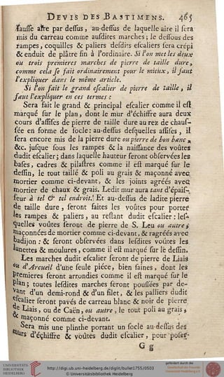 Devis ïjèsBastïméns. 4e5
/Fausse aire par dessus, au-dessus de laquelle aire il fera
mis du carreau comme ausdires marches ; le dessbus des
rampes, coquilles & paliers desdirs escaliers sera crépi
& enduit de plâcre fin à l'ordinaire. Si ton mettes deux
vu trois premières marches de pierre de taille dure „
comme cela se sait ordinairement jour le mieux, il saut
l expliquer dans le même article.
Si ton sait le grand eseatier de pierre de taille t il
saut l'expliquer en ces termes i
Sera fait le grand & principal escaîier comme il est
marqué sur le plan, dont le mur d'échisfre aura deux
cours d'assises de pierre de taille dure au rez de chaus-
sée en forme de sbcle : au-dessus desquelles assises, il
sera encore mis de la pierre dure ou pierre de bon banc „
&c. jusque sous les rampes & la naissance des voûtes
dudit escaîier; dans laquelle hauteur seront observéesles
basës, cadres & pilastres comme il est marqué sur le
dessin, le tout taillé & poli au grais 6k maçonné avec
mortier comme ci-devant, & les joints agréés avec;
mortier de chaux & grais. Ledit mur aura tant d'épais-,
leur à tel & tel endroit.]Et au-dessus de ladite pierre
de taille dure, seront faites les voûtes pour porter?
les rampes & paliers, au reliant dudit escaîier : lefc
Quelles voûtes seront de pierre de S. Leu ou autre £
saçonnées de mortier comme ci-devant, & ragréés avec
"adijon : & seront observées dans lesdites voûtes les
«Unettes & moulures, comme il est marqué sur le dessin*
Les marches dudit escaîier seront de pierre de Liais
é« à'Arcueil d'une seule pièce, bien saines, dont les
Premières seront arrondies comme il eft marqué sur le
Plan ; toutes lesdites marches seront poufîees par de-
vant d'un demi-rond & d'un filet, & les palliers dudic
palier seront pavés de carreau blanc & noir de pierre
£ Liais, ou de Caën, ou autre, le tout poli au grais $
** maçonné comme ci-devant*
Sera mis une plinthe portant un soclé audessus des
^Urs d'échisfre Se voûtés dudit escaîier, pour poses-
G g
 