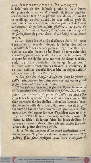 AsiG ÂRCHÏTÏ GTUR.Ï pRÀTÏQtTË.
la balustrade de fer; lesquels plinthe & socle serons
de pierre de Liais ou d'Arcueil; & seront poussées
les moulures, tant de la plinthe que du socle, suivànt
le profil qui en sera donné, le tout poli au grais Se
maçonné comme ci-devant. Si l'on sait la baluftrade
des rampes & paliers desdits efcaliers , de pierre de
taille, il le faut expliquer,& obferver que les appuis
& soclessoient de pierre dure, & les baktftres de pierre
tendre.
Seront faites les chausses d'aisances dudit bâtiment
!dans tel & tel endroit , depuis le dessus des voûtes
des fosfes desdites aisances jusqu'au siége d'icelles : les-
quelles chausses seront de boisseaux de terre cuite bien
vernisfés, joints avec mastic les uns sur les autres, &
•maçonnées par dessus avec mortier de chaux 6c sable *
enduit de plâtre par-dessus. Celles qui seront contre
les murs voisîns seront isolées suivant la coutume, &
au haut desdites chausses seront faits les siéges desdites
aisances avec plâtre à l'ordinaire.
- Si l'on fait des chauffes d'aisances dans la pierre de
taille, elles doivent être faites avec une defeente de plomb
pajjée dans ladite pierre de taille.
Si l'on sait des lucarnes , il faut expliquer la quantité
>& la manière dont elles doivent être faites. Si on les veut
saire, par exemple, de pierre de taille, on dira : Se-
ront faites la quantité de tant de lucarnes comme elles
sont marquées sur les dessins, lesquelles lucarnes seront
de pierre de taille de S. Leu , 8c auront tant de largeur
sur tant de bauteur dans œuvre. Les jambages d'icelles
auront tant de largeur sur tant d'épaisseur avec un fron-
ton par dessus : le tout sera maçonné de mortier de
chaux & sable ; & seront faites les joues desdites lu"
carnes en manière des cloisons pleines lattées & recou-
vertes de plâtre des deux côtés.
Si ce sont des lucarnes d'une autre construtlion, corn"
me de moilon & plâtre ou de charpenterie recouverte de
glaire^ il les saut expliquer avec, leurs dimnsions &
 
