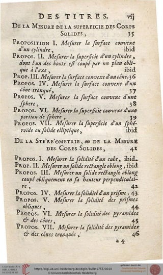 destitues. vij
De la Mesure ce la supersicie des Corps
Solides, 35
Proposition I. Mefurer la fursace convexe
d'un cylindre > ibicj
Propos. IL Mefurer la superfck d}un cylindre *
dont l'un des bouts ejl coupé par un plan obli-
que a l'4xe , ibid
Prop. III. Mefurer la fursace convexe d'un cône, 3 G
Propos. IV» Mefurer la surface convexe cHim
cône tronquéy 37
Propos. V« Mefurer la sursace convexe d'une
sphere, 3 $
Propos. VI. Mefurer la fupersicie convexe d'une
portion de sphere > 39
Propos. VII. Mefurer la fuperficie dyun ssbè*
roïde oufolide. elliptique y ibid
De la Ste're'ometrie , ou de la Mesure
des Corps Solides , 41
Propos. I. Mefurer la foliditêd'un cube, ibid»
Prop. IL Mefurer unsolide rectangle oblong, ibid
Propos. III. Mefurer un solide rectangle oblong
coupé obliquement en fa hauteur perpendiculai"
r'e , 41
Propos. IV. Mefurer la soliditêd'un prifme, 45
Propos. V. Mefurer la soliditê des prismes-
obliques, 44
Propos. VI. Mefurer U soliditêdes pyramides-
& des cônes y 45
Propos. VIL Mefurer Ufoliditê des pyramide*:
& dss cônes, tronqués h 46
t'4j
 