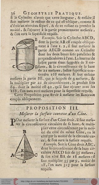 3<j Géométrie Pratiqué.
lî le Cylindre n'avoit que cette longueur , & ensuite iî
fau't mesurer le reliant de ce qui est-oblique, comme £
c'étdituri niorcëau séparé, & de ce restant en prendre la
moitié , & l'ajouter à la partie premièrement mesurée ,
& l'on aura la superficie requise.
r> Exemple. Soit le Cylindre ÀBCÎ),
dont la partie AB efî coupée oblique-
:_. ment à l'axe i. 2 , il faut mesurer la
I partie AECD comme un Cylindre
dont les deux bazes sont parallèles Se
perpendiculaires à l'axe. La hauteur de
ladite partie étant supposée de 8 me-
Ijjsures, & la circonférence de la baze
de a i -mesures , ladite superficie con-
tiendra i<5,8 mesures. Il faut ensuite
mesurer la partie BE, que je suppose de 4 mesures , &
la .multiplier par 2.1 de circonsérence, le produit sera
84 , dont la moitié est 42 , qu'il saut ajouter avec les
±68 , l'on aura 2iô mesures pour la supersicie requise.
Cette Proposition peut ïervir à mesurer les Berceaux
coupes obliquement. '
î>
PROPOSITION III.
Mefurer U fur face convexe d'un Cône.
Our mesurer la surface d'un Cône droit, il faut mesu-
rer la circonférence circulaire de sa baze, & multi-
plier cette circonférence par la moi-
tié du côté du même Cône, ou le
côté par la moitié de la circonféren-
ce, & l'on aura la sursace requise.
Exemple. Soit le Cône droit ABC,
dont la circonférence de sa baze cir-
culaire AECD sbit de -5 y mesures »
& son côté BA de 18 mesures : il
faut multiplier 35" par 5), moitié de
18, l'on aura 31J pour la surface
requise.
 