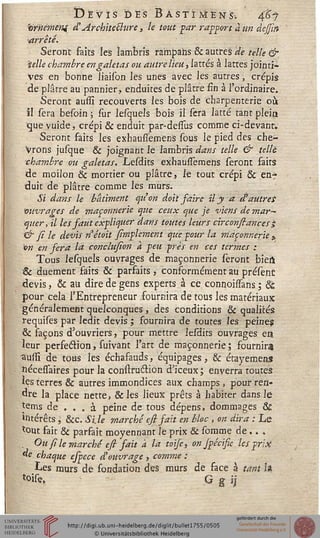 Devis des Bastïjvîens-. $1
<0rneméni d'Architeblure, le tout par rapport à un dejjin
■arrêté.
Seront faits les lambris rampahs & autres de telle &.
■telle chambre en galetas ou autre lieu, lattes à lattes jointi-
ves en bonne liaison les unes avec les autres, crépis
de plâtre au pannier, enduites de plâtre fin à l'ordinaire.
Seront aussi recouverts les bois de charpenterie ou
il sera besoin ; sur lesquels bois il sera latte tant plein
que vuide, crépi & enduit par-desius comme ci-devant.
Seront faits les exhauiïemens sous le pied des che-
Vrons jusque & joignant le lambris^»/ telle & telle
■chambre ou galetas, Lesdits exhaussemens seront faits
de moilon & mortier ou plâtre, le tout crépi & enf
duit de plâtre comme les murs.
Si dans le bâtiment qu'on doit faire il y a et autres
'ouvrages de maçonnerie que ceux que je viens de mar-~
quer, il les faut expliquer dans toutes leurs circonfiances;
& fi le devis nétoit fimplement que pour la maçonnerie >
on en fera la conclufion à peu près en ces termes :
Tous lesquels ouvrages de maçonnerie seront bieil
& duement faits & parfaits , conformément au présènt
devis, & au dire de gens experts à ce connohTans ; 8c
pour cela l'Entrepreneur fournira de tous les matériaux
généralement quelconques , des conditions & qualités
requises par ledit devis ; fournira de toutes les peine?
& façons d'ouvriers, pour mettre lesdits ouvrages en
leur perfection, suivant l'art de maçonnerie; fournira
aussi de tous les échafauds, équipages, & étayemens
îiéceisaires pour la construétion d'iceux; enverra toutes
Jes terres & autres immondices aux champs , pour ren-
dre la place nette, &les lieux prêts à habiter dans le
tems de ... à peine de tous dépens, dommages 8t
intérêts  &c. Si.le marché esi fait en bloc , on dira : Le
tout fait & parfait moyennant Je prix & somme de.. .
. Ou fi le marché esi sait à la toise, on Jpécisie les prix
de chaque espece d'ouvrage , comme :
Les murs de fondation des murs de face à tant I*
toise. ; G g 
 