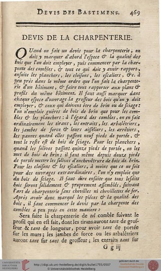 DEVIS DE LA CHARPENTERIE.
OXJand on fait un devis pour la chargenterie, on
doit y marquer d'abord l'espece & la qualité der
bois que l'on doit employer , puis commencer par la char-
pente des combles , & tout ce qui doit y avoir rapport,
enfuite lès planchers, les cloisons, les efcaliers, &c. à
peu près dans le même ordre que l'on fait la charpente'
rie d'un bâtiment, & saire tout rapporter aux plans &
prosils du même Bâtiment. Il faut aujfi marquer dans
chaque espece d'ouvrage la grosseur des bois quon y doit
employer, & ceux qui doivent être de brin ou de feiage :
l'on n'emploie guères de bois de brin que pour les com-
bles & les planchers : à l'égard des combles, on en sait
ordinairement les tir an s, les en traits ,.lej: arbalétriers.,
lès jambes de force & leurs aisèliers, les. arrêtiers,
les pannes quand elles pajsent neus pieds de portée, dt*
tout le refte esi de bois de feiage. Pour les planchers ,
quand les solive s pajfent quinze pieds de. portée, on les
met de bois de brin; il faut même depuis douze pieds
de portée mettre lessolives d'enchevêtrure de bois de, brin..
Tour les cloisons & les escaliers, à moins que ce ne s oit
four des ouvrages extraordinaires, ton n'y emploie que
du bois de feiage. Il saut dire enjuite que tous lesdits
bois seront folidement & proprement ajsemblés, suivant
l'art de charpenterie fans chevilles ni che ville l tes de fer.
•Après avoir donc marqué les pièces & la qualités des
bois, il saut commencer le devis par la charpente des
c.ombles à peu près en cette manière :■
Sera faite la charpenterie de #/ comble suîvant le
prosil qui en est fait, dont les tirans-auront tant de gros-
feur & tant de longueur, pour avoir tant de portée
sur les murs; les jambes de force ou les arbalétriers
ajuront tant sur tant, de grosseur j. les en.traits tant sur
G g iij
 