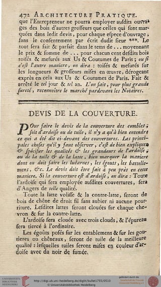 47* Architecture Pratiquée.
que l'Entrepreneur ne pourra employer ausdits ouVTà*
ges des bois d'autres grosseurs que celles qui sont mar-
quées dans ledit devis, pour chaque espece d'ouvrage,
sans le consentement par écrit dudit sieur ***. Le
tout sera fait & parsait dans le tems de.., moyennant
îe prix & somme de . . . pour chacun cent désaits bois
toisés & mesurés aux Us & Coutumes de Paris ; ou fi
eefi- ï autre manière, on dira : toisés & mesurés sur
les longueurs & grosseurs mises en œuvre, dérogeant
«xprès en cela aux Us & Coutumes de Paris. Fait &
arrêté le tel jour & tel an. Von fait, sour -plus grandit
sureté, reçonnoure le marchépar devant les Notaires,
DEVIS DE LA COUVERTURE.
POur faire le devis de la couverture des combles;
sait d'ardoise ou de tuile, il n'y a qiià bien entendre
ce qui a été dit ci- devant des couvertures. Les princi-
pales ehoses qu'il y faut obferver, c'esi de bien expliquent
<& spécisier les qualités & les grandeurs de l'ardoise j
eu de la tuile & de la latte , bien marquer la manière
dont on doit saire les lucarnes, les égouts, les battelle-
mens, &c. Le devis doit être fait à peu près en cette
manière. Si la couverture ess d'ardoise , on dira : Toute
l'ardoise qui sera employée ausdites couvertures, sera
d'Angers de telle qualité.
Toute la latte volitfe & la contre-latte, seront de
bois de chêne de droit fil sans aubier ni aucune pour-
riture. Lesdites lattes seront clouées sur chaque che-
vron & sur la contre-latte.
L'ardoise sera clouée avec trois elouds, & l'épureau
sera tiercé à l'ordinaire.
Les égoûts posés sur les entablemens & sur les goii"
tieres ou chêneaux, seront de tuile de la meilleure
qualité : lesquelles tuiles seront mises en couleur d »C
doise avec du noir de fumée,
 