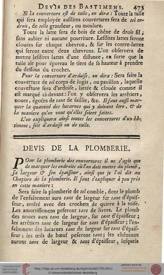 De V*ÏS DES B ASTI MENS. 47$'
' Si la couverture esi de tuile, on dira : Toute la tuile
qui sera employée ausdites couvertures sera de tel en-
droit , de telle grandeur, ou moulure.
Toute la latte sera de bois de chêne de droit fil ï
sans aubier-ni aucune pourriture. Lesdites lattes seront
clouées sur chaque chevron, & sur les contre-lattes
qui seront entre deux chevrons. L'on observèra de
mettre lesdites lattes d'une distance, e* sorte que la
tuile ait pour épureau le tiers de sa hauteur à prendre
du delsous du crochet.
Pour la couverture d'ardoise, vn dira : Sera faite la
couverture de tel corps de logis , ou pavillon , laquelle
couverture sera d'ardoise, lattée & clouée comme il
est marqué ci-devant : l'on y observèra les arrêtiers ,
noues, égoûts de tant de saillie, &c 11 saut aujsimar-
quer la quantité des lucarnes qui y doivent être, & de
la manière qu'on veut qu'elles soient saites.
Von expliquera ainsi toutes les couvertures d'un bk-
ûmeni, foit d'ardoife ou de tuile.
DEVIS DE LA PLOMBERIE.
POur la plomberie des couvertures il ne s'agit que
de marquer les endroits où Von doit mettre du plomb ,
sa largeur & son épaijseur, ainsi que je l'ai dit au
Chapitre de la plomberie. Il saut s'expliquer a peu près
en cette manière :
Sera faite la plomberie de tel comble, dont le plomb
de l'enfaîtement aura tant de largeur sur tant d'épais-
seur, arrêté avec des crochets de quatre à la toise.
Les amartissemens peseront tart de livres. Le plomb
des noues aura tant de largeur, sur tant d'épaisfeur ;
les arrêtiers tant de largeur sur tant d'épaisseur ; l'en-
fantement des lucarnes tant de largeur sur tant d'épais-
seur ; les œils de bœuf peseront tant ; les chêneaux
auront tant de largeur & tant d'épaisfeur, Içsquels
 