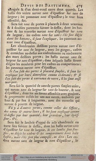 Devis des Bastimens. 475
aftragale & d'un demi-rond entre deux quarrés. Les
bastis des volets auront tant d'épaisieur sur tant de
largeur ; les panneaux tant d'épaifieur ; le tout bien
assemblé, &c.
Sera fait tant de portes à placards à deux venteaux
& à doubles paremens suivant le dessîn, dont les bat-
tans & les traversès auront tant d'épaisieur sur tant
de largeur, les cadres tant sur tant ; s'ils font élégis
dans les battans, il saut l'expliquer, les panneaux au-
ront tant d'épaisieur.
Les chambranles desdites portes auront tant d'é-
paisieur sur tant de largeur, avec les gorges, cadres
& corniches au-dessus aux embrasemens ou revêtemens
des murs desdites portes ; les bastis auront tant de
largeur sur tant d'épaisieur, dans lesquels bastis seront
élégies les moulures pour les cadres en compartimens;
les panneaux auront tant d'épaisieur.
Si l'on fait des portes à -placard simples, il faut les
expliquer par leurs dimensions comme ci-devant; & fî
Von fait des portes g carreaux de verre, il les faut aujji
marquer.
Sera fait la quantité de tant de portes simples unies»-
qui auront tant de largeur sur tant de hauteur, & tant
d'épaisieur, dont les ais seront assemblés avec goujons,
& proprement collés les uns aux autres, emboîtés par
haut & par bas à languettes, avec des traverses qui
auront 6 pouces de largeur.
S'il y a d'autres portes, comme celles des Ossices ,.
des caves & autres lieux , il les saut expliquer comme
ci-dessus par leur quantité., leur grandeur} leur épais-
feur, &c.
Sera fait le lambris d'appui de telle chambranle ou
autre lieu suivant le dessin, dont les bastis auront tant
d'épaisieur sur tant de largeur. Si ces lamkis font /Im-
pies , on élégit les cadres & les compartimens dans ledit
baftis, mais s'ils font plus compofés, on dira .; Les ca-
dres auront tank de largeur Se tant d'épaisieur , le
 
