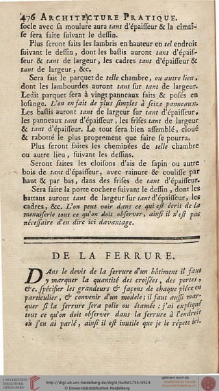476 Architecture Pratique.socle avec sa moulure aura tant d'épaisseur & la cimai1-"
se sera faite suivant le dessin.
Plus seronr faits les lambris en hauteur en tel endroit
suivant le dessin, dont les bastis auront tant d'épais-
seur & tant de largeur, les cadres tant d'épaisseur &
tant de largeur, &c.
Sera fait le parquet de telle chambre, ou autre lieu,
dont les lambourdes auront tant sur tant de largeur.
Ledit parquet sera a vingt panneaux faits & posés en
losange. L'on en fait de -plus simples à feiz.e panneaux.
Les battis auront tant de largeur sur tant d'épaisseur, -
les panneaux tant d'épaisseur , les frises tant de largeur
& tant d'épaisseur. Le tout sera,bien assèmblé, cloué
& rabotté le plus proprement que faire se pourra.
Plus seront faites les cheminées de telle chambre
ou autre lieu, suivant les dessins.
Seront faites les cloisons d'ais de sapin ou autre
>s bois de tant d'épaisseur, avec rainure & coulisse par
haut & par bas, dans des frifes de tant d'épaisseur.
Sera faite la porte cochere suivant le dessin , dont les
battans auront tant de largeur sur tant d'épaisseur, les
cadres, &c. L'on peut voir dans ce qui ess écrit de la
menuiserie tout ce qu'on doit obferver, ainsi il n'esi pOS.
nécejsaire d'en dire ici davantage.
DE LA FERRURE.
TT Ans le devis de la ferrure d'un bâtiment il fatit-
jLj y marquer la quantité des croisées , des portes >
&c. spécisier les grandeurs & saçons de chaque pièce en
particulier, & convenir d'un modèle ; il faut aujfi war't.
quer fi la serrure sera polie ou êtamée : j'ai explty'f
tout ce qu'on doit obferver dans la serrure à l'endroit
tk j'en ai parlé, ainsi il esi inutile que je le répète tiu
 
