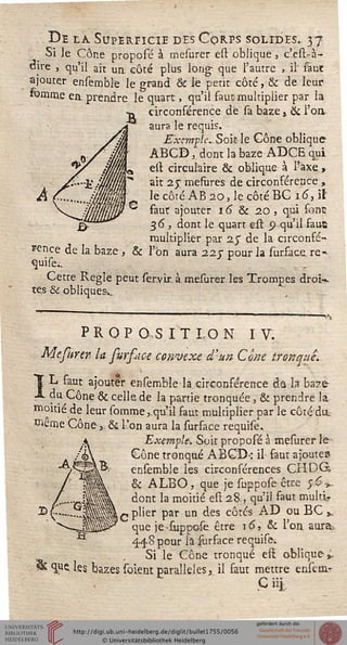 De la. Superficie des Corps solides. 37
Si Je Cône proposé à mesurer est oblique , c'est-à-
oire , qu'il ait ua côté plus long que l'autre , il" saut
ajouter ensemble le grand & le petit côté, & de leur
femme ea prendre le quart, qu'il faut multiplier par la
circonférence de sa baze, & l'on
aura le requis.
E~xemple^Soii le Gône oblique
ABCD, dont la baze ADCE qui
est circulaire & oblique à l'axe >
ait 25" mesùres de circonférence ,
le côté AB 20, le côté BC 16, il
faut ajouter 16 & 20 , qui font*
36 , dont le quart est o qu'il faut
multiplier par 25" de la circonfé-
rence de la baze , & l'on aura 22 c pour la surfacere^
quise..
Cette Règle peut ser.vir. à mesurer les Trompes droi».
tes & obliques-..
PROPOSITION IV.
Mestiren la sursdce convexe d'un Cône tronque.
*ï L faut ajouter ensemble la circonférence da la baze
A du Cône & celle de la partie tronquée ; & prendre la
moitié de leur somme,.'qu'il faut multiplier par le côté dit
îRême Cône >. & l'on aura la surface requise
Exemple. Soit propofé à mesurer le
Gône tronqué ABCD-: il faut ajoutes
ensemble les circonférences CHDG,
& ALBO, que je suppose être rxi>>.
dont la moitié est 28., qu'il faut multi-
£ plier par un des côtés AD ou BC ,
que je-suppofe être 16, & l'on. aura..
448 pour la iùrface requise.
Si le Cône tronqué eft oblique »-
* <îj*c les bazes soient parallèles, il faut mettre enscm-r
Ç iij.,
 