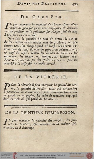 Dïvis des Bàstimens. 477
Du G r o s F E R.
/L saut marquer la quantité de chaque espece d'ou-
vrage de gros fer qu'on veut employer, & détermi-
ner la grojfeur ou la pefahteur fur chaque pied de long
a peu près en ces termes :
Sera fait 3a quantité de tant de tîrâns » & ancres
de fer, lesdits tirans auront tant de grolïeur , ou pe-
seront tant, sur chaque pied de long; les ancres au-
ront tant de long & tant de gros, ou peseront tant >
& ainsi du resie , comme les bandes d.e trémies , les
barreaux , les étrier s, les échapes, les boulons, &c.
Tour les rampes de ser des escaliers > l'on en sait un
marché à la toise sur un dejsm arrêté.
DE LA VITRERIE.
- "T Our la vitrerie il faut marquer la qualité du ver'
M. re, la quantité de croisées, celles qui doivent être
à panneaux ou à carreaux, siles carreaux seront mis
en plomb ou en papier. Le reste Ce trouvera expliqué
dans l'article où j'ai parlé de la vitrerie.
DE LA PEINTURE D'IMPRESSION.
/L faut marquer la quantité des croisées, des por-
tes, les lambris, &c. eosivmr de la couleur, soit
a huile, ou à détrempe.
 