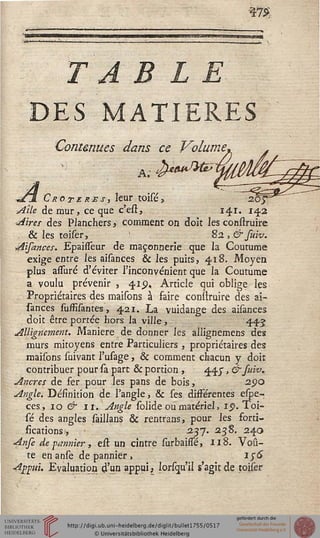 sfë
T A B L E
DES MATIERES
Contenues dans ce Volume
C'rotère s, leur toisé,
Atle de mur, ce que c'est, 141. 14,2
Aires des Planchers, comment on doit les construire
. & les toiser,  82, & suiv.
Aisances. Epaisseur de maçonnerie que la Coutume
exige entre les aisances & les puits, 418. Moyen
plus allure d'éviter l'inconvénient que la Coutume
a voulu prévenir , 41.9, Article qui oblige les
Propriétaires des maisons à faire construire des ai-
sances suffisantes, 421. La vuidange des aisances
doit être portée hors la ville, 445
Allignement. Manière de donner les allignemens des
murs mitoyens entre Particuliers , propriétaires des
maisons suivant l'usage, & comment chacun y doit
contribuer pour sa part & portion , 445", & suiv.
Ancres de fer pour les pans de bois, 290
Angle. Définition de l'angle, & ses différentes espe-
ces, 10 & 11. Angle solide ou matériel, 15». Toi-
sé des angles saillans & rentrans, pour les forti-
fications 1, • 237. 23S. 240
Anfe de pannier, est un cintre surbaifîe, 118. Voû-
te en anse de pannier, iy6
Appui. Evaluation d'un appui, lorsqu'il s'agit de toiser
 