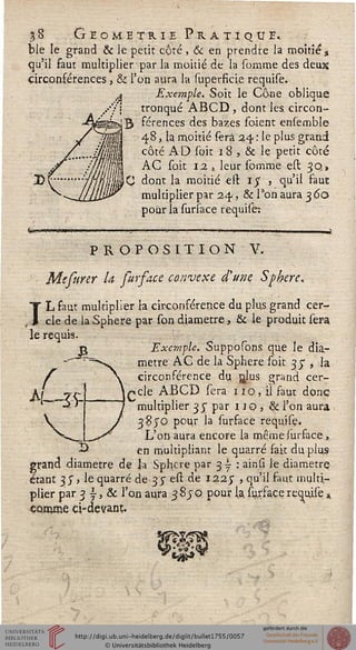 A
1% Géométrie Pratique.
ble le grand & Je petit côté , & en prendre la moitié a
qu'il faut multiplier par la moitié de la somme des deux
circonférences, & l'on aura la superficie requise.
Exemple. Soit le Cône oblique
tronqué ABCD , dont les. circon-
férences des bazes soient ensemble
4-8, la moitié sera 24 : le plus grand
côté AD soit 18 , & le petit côté
AC soit 12 3 leur somme est 30,,
C dont la moitié eft $ , qu'il faut
multiplier par 24, & Ton aura 3 60
pour la sursace requise:
tw-w
PROPOSITION V.
Mtfurer la furface canveye d'une Sphère,
TL faut multiplier la circonférence du plus grand cer-
cle de la Sphère par son diamètre, & le produit sera
le requis.
Exemple. Supposons que le dia-
mètre AC de la Sphère soit 35*, la
circonférence du, r^îus grand cer-
içcle ABCD sera 110, il saut donc
multiplier 35; par 1JO, Si l'on aura
38JO pour la surface requise.
L'on aura encore la même surface ,
en multipliant le quarré fait du plus-
grand diamètre de la Sphère par 3 i : ainsî le diamètre
étant 35, le quarré de 35" est de 1225' > qu'u ^'àixz multir
plier par 3 y, & l'on aura 3 8jQ pour l.a. suxfa.ee requise »
çoroœe ci-devanr,.
<%
'i«*
 