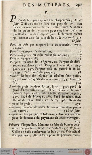 DES MATIERES. 4?*
P.
Ans de bois par rapport à la charpenterie, 2S8 &
fuiv. C'cst un abus de faire des pans de bois aux
faces des maisons sur la rue , 2S&. Tirans & ancres
de fer qu'on doit y mettre pour empêcher qu'ils ne
poussent au vuide, 289 & Ju'w. Différentes pièces
qui entrent dans les pans de bois, & leurtoisé, 315
&suiv.
Pans de bots par rapport à la maçonnerie, voyez
Cloijons.
Parallélogramme , sa définition, 1J
ParalUllipipede, ou cube rectangle oblong, 17
Par sin, ce que c'est, 43 j
Parquet, manière de le figurer, 81. Parquet de diffé-
rentes épaisseurs, 34.(3. Parquet à seize & à vingt
panneaux, 3 47. Parquet posé en quarré & en lo-
zange, ibid. Toisé du parquet, . 348
Patins, les bois sur lesquels les escaliers scjit posés,
■ 293. Grosfeur qu'ils doivent avoir, 294. Leurtoi-
sé, pg
Pavé de grais de deux sortes, savoir, gros pavé, &
payé d'échantillon, 396. Il se mesure à la toise
quarrée superficielle, ibid. Liaison du pavé de grais,
397. Pavé de blocage, ibid. Pavé de rabot, ibid.
Détail du pavé fendu en deux, 398. Devis dur
pavé de grais, 477
Pavillon, manière de toiser la couverture d'un pavil-
lon quarré, 328 & suiv.
Payement. Temps que l'Ordonnance fixe aux ouvriers
pour la demande du payement de leurs ouvrages ,
■ - '  - 4°*
Peinture d'impression. Manière de faire de bonnes peh>
tures d'impression, & de les évaluer, 377 & suiv.
Celles en huile conservent les bois, 375). Prix acfuel
des peintures, 382. Devis' pour la peinture d'ira-
 