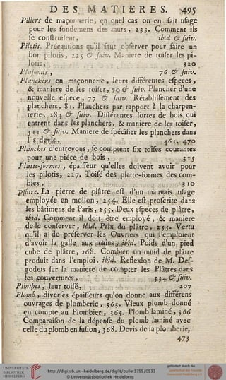 DES, MATIERES. 495
Piliers de maçonnerie, en quel cas on en fait usage
pour les fondemens des murs, 233. Comment ils
se construisentj ibid &fuiv.
Pilotis, Précautions qu'il faut observer pour faire un
bon pilotis, zz$ & Jidv. Manière de tciser les pi-
lotis, 1 j. i> 32°
Plûj,ûuls , 76 & fuiv.
Planchers en maçonnerie, leurs différentes especes,
& manière de les toiser,.70 & Juiv. Plancher d'une
nouvelle espece , 77 & fwv. RétablisTement des
planchers, 81. Planchers par rapport à la charpen-
terie, 284. & fuiv. Différentes sortes de bois qui
entrent dans les planchers, & manière de les toiser,
3 11 & fuiv. Manière de spécifier les planchers dans
1 s devis, 461. 470
Planches d'entrevous, se comptent six toises courantes
pour une pièce de bois, 315
P lutte-for me s , épaisseur qu'elles doivent avoir pour
les pilotis, 227. Toisé des platte-formes des com-
bles , . .3 1 o
Plâtre, La pierre de plâtre est d'un mauvais usage
employée en moilon, 254* Elle est proserite dans
les bâtimensde Paris, 255. .Deux especes de plâtre,
ibid, Comment il doit.-être employé, & manière
de le conserver, ibid. Prix du plâtre, 255. Vertu
qu'il a de préserver les Ouvriers qui 'l'emploient
d'avoir la galle aux .màms&jbid. Poids d'un pied
' cube de plâtre, 268. Combien un muid de plâtre
produit dans l'emploi, ibid. Ressexion de M. Des-
godats sur la manière de compter les Plâtres dans
les couvertures, - y^&suiv.
Plinthes » leur toisé, 207
Plomb, diverses épaisseurs qu'on donne, aux différens
ouvrages de plomberie, 363. Vieux plomb donné
en compte au Plombier, $6$. Plomb laminé, ^66
Comparaison de la dépense du plomb laminé avec
celle duplombensuûon, 3 68. Devis de la plomberie,
47*
 
