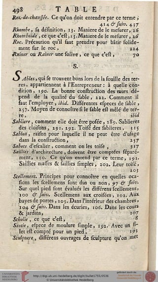49§ T A BLE
JLez.-de-chauJJée. Ce qu'on doit entendre par ce terme »
ÏH&suiv. 437
Rhomhe, sa définition, 13. Manière de le mesurer, 16
Rhomboïde , ce que c'est ,13. Manière de le mesurer, %6
Roc. Précaution qu'il faut prendre pour bâtir solide-
ment sur le roc , £24
Rainer ou Rainer une solive > ce que c'eft > 70
O Ables, qui se trouvent bons lors de la souille des ter-
res, appartiennent à l'Entrepreneur : à quelle con-
dition 5 190. La bonne construétion des murs dé-
pend de la qualité du sable, 212. Comment il
saut l'employer , ibid. Disférentes especes de sable ,
2 57. Moyen de connoître si le sable est mêlé de ter-
re , ibid
Sablière , comment elle doit être posée ,189. Sablières
des cloisbns, 291. 292. Toisé des sablieres , 315
Sablon, raison pour laquelle il ne peut être d'usage
dans la construclion, 257
-Sabots d'escaliér, comment on les toise , 3'7
Saillies d'architecture , doivent être comptées séparé-
ment, 130. Ce qu'on entend par ce terme, 191.
Saillies masfes & saillies simples, 202. Leur toisé,
203
Scellement. Principes pour connoître en quelles oca-
fions les fceîlemens font dus ou non, 97 & faiv-
Sur quel pied font évalués les différens sceîlemens,
100 & suiv. Scellemens aux croifées, 102. Aux
bayes de portes ,103. Dans l'intérieur des chambres,
104 &fuiv.Dans les écuries, 106. Dans les cours
& jardins, ï°7
Scholie , ce que c'est, J*
Scotie, eîpece de moulure fimple, 192. Avec un fi'
let eft compté pour un pied, i9*
Sculpture, dissérens ouvrages de sculpture qu'on .met
 