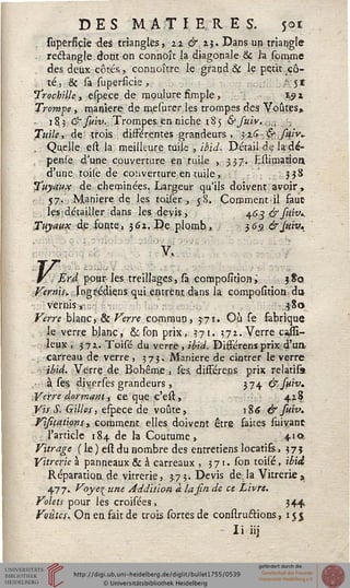 DES MATIERES. 501
superfiçîe des triangles, 22 &. 25. Dans un triangle
rectangle dout on connojt la diagonale & la somme
des deux côtés,, connoître le grand & le petit cô-
té, & sa superfîcie,. . .-■ 51
Trocbille , efpe.ce de moulure fîmpte, 19i
Trompe, manière de mesurcr les trompes des Voûtes»
- 18,3 &smv...Trompes,en niche 185 &fuiv..,l .
Tuile* de trois différentes grandeurs , }i<>,&sajv.
Quelle est la meilleure tuile , ibii. Détail de la-dé-
pende d'une couverture en tuile , 3.3.7-. Estimatioa
d'une toile de couverture en tuile, ?3^
Tuyaux de cheminées. Largeur qu'ils doivent avoir,
57. Manière de les roiser, 58. Coromentil faut
les^détailler dans les devis, 463 &suiv..
Tuyaux, de fonte» 362. De plomb,, 36.9, &Jviv*
.. '-
y»
Erd pour-les treillages, sa compolîtion," 3 Sa
Vernis, jsogrédiens qui entrent dans la composition, du
vernis », $80
Verre blanc, & Verre commua, 5-71. Où se sabrique
le verre blanc, ék son prix, 371. 372. Verre cajïi-
leux . J72. Toisé du verre, ibid. Difjerens prix d'un
carreau de verre , 575. Manière de cintrer le verre
ibid. Verre de Bohême, les différens prix relatifs
■ à ses diverses grandeurs, 374 &suiv.
Verre .dormant, ce que e'est, 428
Vis S. Gilles, efpece de voûte, iÎ6 & suiv.
Visitations>» comment elles doivent être saites suivant
l'article 184 de la Coutume, 410
Vitrage ( le-) est du nombre des entretiens locatiss, 375
Vitrerie à panneaux & à carreaux , 3 71. son toisé, ibid
Réparation, de vitrerie, 3.73. Devis de. la Vitrerie »
477.. Voye_unt Addition à la sin de et Livre.
Volets pour les croisées, 34+
Voiles,. On en fait de trois sortes de conslructions, 15 j
- Ii iij
 