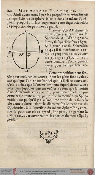 4© Geomitri-e Pratique.
tit. Ainsi ayant trouvé par les propositions précédentes
la superficie de la sphere intente dans le même Sphé-
roïde proposé , il faut augmenter cette superficie sélon
la proportion du petit axe au grand.
Exemple. Soit AB diamètre
de la Sphère inscrite dans le
Sphéroïde ACBD de 35- me-
sures, sa superficie sera 38/0,
& le grand axe du Sphéroïde
de 45* ; il faut ordonner la rè-
gle de proportion ainsi, com-
me 35* : 45* : : 3870 soit à un
autre nombre , l'on trouvera
49yo pour la superficie re-
Cjuise.
Cette proposition peut ser-
Vir pour mesurer les voûtes, dont les plans sont ovales j
car quoique l'on ne mesure ici que la sur-face convexe »
c'est le même que si l'on mesuroit une superficie concave :
Fon peut supposer que ces voûtes ne sont que la moitié
d'un Sphéroïde concave. On peut même mesurer par
cette règle toute autre partie que la moitié d'un Sphé-
roïde ; car puisqu'il y a même proportion de la superfi-
cie d'une Sphère , dont le diamètre soit le petit axe du
Sphéroïde, à la superficie du même Sphéroïde , com-
me le petit axe est au grand ; l'on peut, en gardant la
même rakon, trouver toutes ks parties du même Sphés
£«>ïde..
 