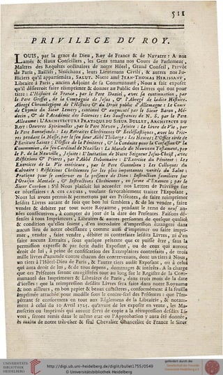 51*
PRIVILEGE DU ROY.
LOUIS, par la grâce de Dieu, Roy de France 8c de Navarre : A ho*
amés & féaux Conseillers , les Gens renans nos Cours de Parlement,
Maîtres des Requêtes ordinaires de notre Hôtel, Grand Conseil, Prévôt
«le Paris , Baillifs, Sénéchaux , leurs Lieutenans Civils, 8c auttes nos Ju-
Hiciers qu'il appartiendra, Salut. Notre .une Jean-Thomas Hérissant,
Libraire à Paris , ancien Adjoint de sa Communauté , Nous a fait exposer
qu'il défîreroit faire réimprimer & donner au Public des Livres qui ont pour
titre : L'Hijloire de France , par le Père Daniel, avec sa continuation , par
le Père Gnjfet, de la Compagnie de Jesus , & l'Abrégé de ladite Mssoire.
Abrégé Chronologique de l'Hijioire & du Droit public d'Allemagne : le Cours
sie Chymie du Sieur Lemery , continue & augmenté par le Sieur Baron , Mé-
decin , C de l'Académie des Sciences : les Soussrances de N. S. far le Père.
Alleaume: L'ArchitecturePr.atiq.uedu Sieur Builet, Architecte nu
Roy : Oeuvres Spirituelles ,par le Père Neveu , Jcjuite : le livre de Vie , par
le Père Bonnefonds : Les Retraites Chrétiennes W Êcclésîajliqucs, avec les Priè-
res pendant la Messe, par le seu sieur Abbé Thiberge : les Heures : l'Ossice tirée de
l'Ecriture Sainte : L'Office de la Pénitence , C la Conduite pour la Confassion & U
Communion, du seu Cardinal de Noailles : La Morale dv. NouveauTejlament,par
le P. de la Neuville, Jcjuite : L'Imitation de Notre Seigneur Jesus-Ckri/t, avec
Réslexions & Prières , par l'Abbé Débonnaire : L'Exercice du Pénitent : Les
Exercices de la Vie intérieure , par le Père Gonnclieu : Les Colloques dit
Calvaire : Réslexions Chrétiennes sur les plus importantes vérités du Salut :
trafique pour se censerver en la prc'sence de Dieu : InstruBion samilière sur
l'Oraison Mentale , & Instritctions Chrétiennes , en sorme d'Examen ; par le
Sieur Courbon : S'il Nous plaisoit lui accorder nos Lettres de Privilège sur
ce nécesiaircs : A ces causes , voulant favorablement traiter l'Exposant ,
■Nous lui avons permisse permettons par ces Présentes, de faire reimprimer
lesdits Livres autant de fois que bon lui semblera, & de les vendre, faire
vendre & débiter par tout notre Royaume , pendant le rems de neus an-
nées consécutives, à compter du jour de la date des Presentes Faisons dé-
fenses à tous Imprimeurs , Libraires & autres personnes de quelque qualité.
sit condition qu'elles soient, d'en introduire d'impressîon étrangère dan*
aucun lieu de notre obeissance ; comme aulsi d'imprimer ou faire impri-
mer , vendre , faire vendre , débiter ni contrefaire lesdits Livres, ni d'en
faire aucuns Exrraits , sous quelque prétexte que ce puisse être , sans U
permissïon expresfe 8c par écrit dudit Exposant , ou de ceux qui auront
droit de lui, à peine de consiseatiou des Exemplaires contrefaits , de trois
mille livres d'amende contre chacun des conrrevenans, dont un tiers à Nous,
an tiers à l'Hôte!-Dieu de Paris, & l'autre tiers audit Exposant, ou à celui
qui aura droit de lui , 8cde tous dépens, dommages & intérêts. A la charge
que ces Présentes seront emegistrées tout au long sut le Registrcde la Com-
munauté des Imprimeurs & Libraires de Paris , dans trois mois de la date
d'icelles : que la reimpression desdits Livres sera faire dans notre Royaume
&: non ailleurs, en bon papier 8c beaux caractères, conformément à la feuille
imprimée attachée pour modèle sous le contre-see! des Présentes : que l'Im-
péttant se conformera en tout aux Réglcmens de la Librairie , 8c notam-
ment à celui du io Avril 1715. qu'avant de les exposer en vente , les Ma-
nuserits ou Imprimés qui auront servi de copie a la réimpression dcsdics Li-
vres , seront remis dans le même état ou l'Approbation y aura été donnée,
es raajtw de notre très-cher 8c féal Chevalier Chancelier, de France le Sieur
 