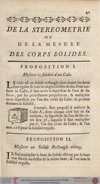 4i
DELA STEREOMETRIE
o u
DE LA MESURE
DES CORPS SOLIDES.
PROPOSITION I.
Mefurer la folidité d'un Cube.
LE Cube est un solide redtangle dont toutes les faces
sont égales & tous les angles solides droits. Pour rae-
surer le Cube, il faut avoir la superficie de l'une de ses
faces, par les précédentes propositions, & multiplier
cette superficie par l'un des côtés du Cube : le produit
donnera la solidité.
.--«ssskse- Exemple. Soit proposé à mesurer le,
Il Cube A j dont chaque côté soit de six
mesures, la superficie de l'un de ses cô-
P tés sera 36, laquelle il faut multiplier
par 6 , l'un des côtés du Cube, & l'on
aura 216" pour la solidité requise.
PROPOSITION IL
Mesurer un Solide Rectangle oblong.
L saut multiplier la baze du Solide oblong par la hau-
-s teur élevée au-dessùs de la même baze, & l'on aura îa
teudijé :
 
