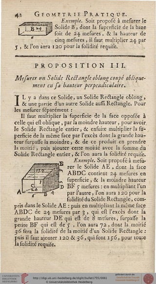 4i Gfomitrie PratiqueExemple. Soit proposé à mesurer le
jr v4 j 1 Solide B , dont la superficie de la baze
*„, "'"-* yr soit de 24, mesures, & la hauteur de
cinq mesures, il faut multiplier 24. par
J , & l'on aura 120 pour la solidité requise.
PROPOSITION III.
Mefurer un Solide Rectangle oblong coupé oblique-
ment en fa hauteur perpendiculaire*
IL y a dans ce Solide, un Solide Rectangle oblong,
& une partie d'un autre Solide aussî Rectangle. Pour
les mesurer scparément :
Il faut multiplier la superficie de la face opposée à
celle qui est oblique , par la moindre hauteur, pour avoir.
le Solide Rectangle entier, & ensuite multiplier la su-
perficie de la même face par l'excès dont la grande hau-
teur surpasse la moindre , & de ce produit en prendre
la moitié , puis ajouter cette moitié avec la somme du
Solide Rectangle entier, & l'on aura la solidité requise.
........— Exemple. Soit propofé à mesu-
' rer le Solide AE , dont la face
ABDC contient 24 mesures en
superficie , & la moindre hauteur
lj> BF y mesures : en multipliant l'un
par l'autre, l'on aura 120 pour la
solidité du Solide Rectangle, com-
pris dans le Solide AE : puis en multipliant la même face
ABDC de 24 mesures par 3 , qui esl l'excès dont la
grande hauteur DE qui ess: de S mesures, surpasse la
petite BF qui esl de 5" , l'on aura 72 , dont la moitié
36 sera la solidité de la moitié d'un Solide Rectangle :
puis il faut ajouter 12Q & 36, qui font 156, pour tome
la solidité requise.
 