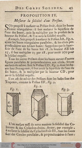 ï> e s Corps Solides. 43
, PROPOSITION IV.
Mefurer la folidité d'un Prifme.
<C Oit proposé à mesurer un Prisme droit, dont les bazes
Osoient triangulaires: il faut mesurer la superficie de
l'une des bazes , puis la multiplier par le produit de la
hauteur du Prisme, & l'on aura la solidité requise.
Exemple. Soit proposé à mesurer le Prisme ÀB, tig. i-
ayant les bazes triangulaires parallèles , & les côtés per~
pendiculaires aux mêmes bazes : Supposons que la super-
ficie de l'une de ses bazes soit 18, la hauteur AB soit
x 5", il faut multiplier 15 par 18 , pour avoir 370 pour
la solidité requise.
Tous les autres Prismes dont les bazes auront d'autres
sigures parallèles & perpendiculaires, aux côtés, seront
mesurcs de même. Soit le Prisme CD , Fig. 2,. dont les ba-
zes sont Pentagones, il faut avoir la supersicie de F une de
ses bazes, & la multiplier par la hauteur CD , pour
avoir la solidité requise.
Il en est de même des Prismes dont les bases sont des
Trapèzes 3 comme le Prisme EF, Fig. 3,
Fig. 2.
Fig. s.
fflsilF
L'on mesure aussi de cette manière la solidité des Co-
lomnes & des Cylindres droits. Ayant, par exemple ,
a mesurer la solidité du Cylindre droit Hl, dont les bazes
swtf des Cercles parallèles, & perpendiculaires à l'axe »
 