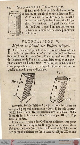 Géométrie Pratique.
_^ il faut avoir la superficie de l'une de Tes
bazes, & la multiplier par la hauteur HI,
& l'on aura la solidité requise. Quand
les bazes des Cylindres seront des Ellip-
ses, l'on mesurera la superficie de rune
de ses bazes , que l'on multipliera par
la hauteur, comme ci-devant, pour avoir
la solidité.
PROPOSITION V.
Mcfurer la folidité des Prifints obliques..
Es Prismes obliques sont ceux dont les bazes & les
! côtés sont parallèles entr'eux; mais les mêmes bazes
sont obliques sur les côtés.. Pour les mesurer, il faut
de l'extrémité de l'une des bazes, faire tomber une per-
pendiculaire sur l'autre baze, & multiplier la hauteur de-
cette perpendiculaire par la superficie de la baze sur la~
quelle tombe la perpendiculaire..
Exemple. Soit le Prisme A , Fig. i. dont les bazes ne
sont point perpendiculaires aux côtés : il faut de l'extré-
mité B faire tomber BC perpendiculaire sur la baze DEF,
& multiplier la superficie de cette baze par BC , & l'qp
aura la solidité.
Il en sera de même des Cylindres obliques ; car pour.
avoir la solidité du Cylindre B, Fig. i. dont les bazes sont-
obliques avec les côtés, il faut de l'extrémité C faire tom-
ber perpendiculairement sur la baze A la ligne CD : cette'
 