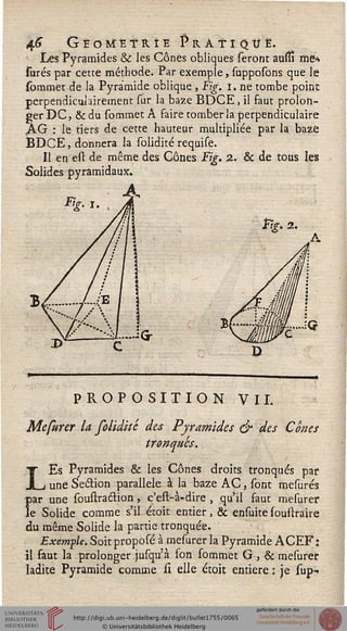4<J GÈOÏÈtS.ÎE pRÂTÎQtJË.
Les Pyramides & les Cônes obliques seront auul me*
surés par cette méthode* Par exemple, supposons que le
sommet de la Pyramide oblique , Fig. i. ne tombe point
perpendiculairement sur la baze BDCE , il faut prolon-
ger DC, & du sommet A faire tomber la perpendiculaire
KG : le tiers de cette hauteur multipliée par la baze
BDCE, donnera la solidité requise.
Il en est de même des Cônes Fig. 2. & de tous les
Solides pyramidaux.
fig* 2*
PROPOSITION VIL
Mefurer la folidité des Pyramides & des Cônes
tronqués.
LEs Pyramides & les Cônes droits tronqués par
une Section parallèle à la baze AC, sont mesurés
jar une soustraction , c'est-à-dire , qu'il faut mesurer
je Solide comme s'il étoit entier, & ensuite soustraire
du même Solide la partie tronquée.
Exemple. Soit proposé à mesurer la Pyramide A CEF :
il faut la prolonger jusqu'à son sommet G, & mesurer
ladite Pyramide comme si elle étoit entière : je sup-
r<
 