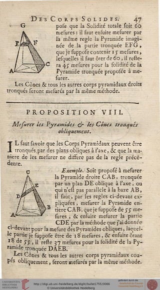 Des Corps Solides. 47
pôle que la Solidité totale soit 60
mesures : il faut ensuite mesurer par
la même règle la Pyramide imagi-
née de la partie tronquée EFG ,
que je suppose contenir l'y mesures,
lesquelles il faut ôter de 60, il resie-
ra 4.7 mesures pour la solidité de la
Pyramide tronquée proposée à me-
surer.
Les Cônes & tous les autres corps pyramidaux droits
tronqués seront mesures par la même méthode.
PROPOSITION VIII.
Mefurer les Pyramides ejr les Cônes tronqués
obliquement.
IL faut savoir que les Corps Pyramidaux peuvent être
tronqués par des plans obliques à i'axe, & que la ma-
nière de les mesurer ne diffère pas de la règle précé-
dente.
C Exemple. Soit proposé à mesurer
h la Pyramide droite CAB ? tronquée
/'; "•/•-g par un plan DE oblique à l'axe , ou
/^s^ qui n'est pas parallèle à la baze AB,
il faut, par les règles ci-devant ex-
pliquées , mesurer la Pyramide en-
tière CAB, que je suppose de yy me-
sures , & ensuite mesurer la partie
CDE par la méthode que j'ai donnée
ci-devant pour la mesurc des Pyramides obliques, laquel-
le partie je suppose être de 18 mesures, & ensuite ôrant
18 de y y } il reste 27 mesures pour la solidité de la Py-
ramide tronquée DAEB.
Les Cônes & tous les autres corps pyramidaux cou-
pes obliquement, seront mesures par la même méthode.
 