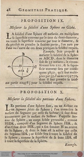 4-S Géométrie Pratique.
PROPOSITION IX.
Mefurer la folidité d'une Sphère ou Globe.
LA solidité d'une Sphère est mesurée , en multipliant
sa superficie convexe par le tiers du demi-diametre ,
ou toute la superficie convexe par tout le diamètre , &
du produit en prendre la sixiérrie partie , l'on aura par
Tune ou l'autre de ces deux pratiques la solidité requise.
Exemple. Soit proposé à
mesurer la solidité de la Sphè-
re ABCD , dont le diamètre
soit de 3 y mesures, la circon-
férence sera 110, & sa super-
ficie convexe sera par consis-
quent 38JO , qu'il saut multi-
plier par 3 3-, l'on aura 134.75'o,
dont il faut prendre la sixié-
me partie aa^yS-î-pour la solidité requise.
PROPOSITION X.
Mefurer la folidité des portions d'une Sphère,
LEs portions d'une Sphère sont, ou un SeFlcur ou
un Segment folide de Sphère ; l'on connoîtra la
mesure du Segment par celle du Secteur : il faut donc
commencer par la mesure du Seéteur. J'appelle Sec-
teur de Sphère , un corps solide pyramidal , comme
HIDK, composé d'un Segment de Sphère IDK , &
d'un Cône droit HIK, qui a son sommet H au centre
de la Sphère, & dont la baze est la même que celle
du Segment IDK ; ce solide sera à toute la solidité de
la Sphère , comme la superficie de sa baze IDK est
à toute la superficie de la Sphère.
Exemple.
 