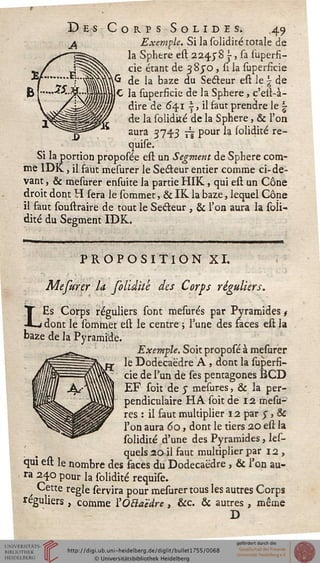 )rps Solides. 49
Exemple. Si la solidité totale de
la Sphère est 2245"S ~, sa superfi-
cie étant de 3 850 , si la superficie
de la baze du Secteur est le | de
le la superficie de la Sphère, c'est-à-
dire de 64.1 |, il faut prendre le |
de la solidité de la Sphère, & l'on
aura 3743 7^ pour la solidité re-
quise. '
Si la portion proposée est un Segment de Sphère com-
me IDK, il faut mesurer le Seéteur entier comme ci-de-
vant , & mesurer ensuite la partie HIK, qui est un Cône
droit dont H sera le sommer, & IK la baze, lequel Cône
il faut soustraire de tout le Seéteur , & l'on aura la soli-
dité du Segment IDK.
PROPOSITION XI.
Mefurer la folidité des Corps réguliers.
LEs Corps réguliers sont mesurés par Pyramides /
dont le sommet est le centre ; Tune des faces est la
baze de la Pyramide.
Exemple. Soit proposé à mesurer
le Dodécaèdre A , dont la superfi-
cie de l'un de ses pentagones BCD
EF soit de j mesures, & la per-
pendiculaire HA soit de 12 mesu-
res : il faut multiplier 12 par y, &
l'on aura 60, dont le tiers 20 est la
solidité d'une des Pyramides, les-
, quels 20 il faut multiplier par 12,
qui est le nombre des faces du Dodécaèdre , & l'on au-
ra 240 pour h solidité requise.
Cette règle servira pour mesurer tous les autres Corps
réguliers , comme l'OBaëdre, &c. & autres , même
D
 