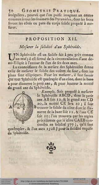 50 Géométrie Pratique.
irréguliers, pourvu que l'on puisse imaginer un centre
commun à tous les sommets des Pyramides, dont les faces
seront les côtés ou pans du corps solide proposé à me-
surer.
PROPOSITION XII.
Mefurer U folidité d'un Sphéroïde.
UN Sphéroïde est un Solide fait à peu près comme
un œuf; il est formé de la circonvallation d'une de-
mi-EUipse à l'entour de l'un de ses deux axes.
. La connohTance de la mesure des Sphéroïdes donne
celle de mesurer le solide des voûtes de four , dont les
plans sont elliptiques. Pour les mesurer , il faut savoir
que tout Sphéroïde est quadruple d'un cône, dont la baze
a pour diamètre le petit axe, & pour hauteur la moitié
du grand axe du Sphéroïde.
Exemple. Soit proposé à mesurer
le Sphéroïde ABCD, dont le petit
axe AB soit 12, & le grand axe CD
20, la moitié CE sera 10 ; il faut
j B trouver le solide du cône dont le dia-
mètre de la baze soit 12, & l'axe C Ë
soit 10: l'on trouvera par les règles
précédentes que le cône CAEB con-
tiendra en solidité 377j-, qu'il faut
quadrupler, & l'on aura 1508 | pour la solidité requise
du Sphéroïde.
 
