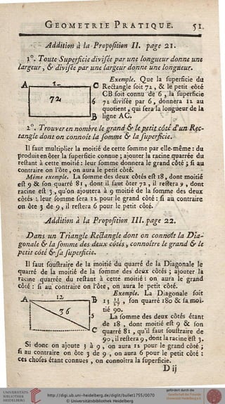 Géométrie Pratique. yt.
addition à la Propofîtien IL page 21.
l °. Toute Supersicie divisèe par une longueur donne une
largeur, & div'îséepar une largeur donne une longueur.
. Exemple. Que la superficie du
**•{ "" " " i i O Rectangle soit jz , & le petit côté
CB soit connu "de 6 , la superficie
71 divisée par 6, donnera 11 au
quotient, qui sera la longueur de la
ligne AC. *• .
2.0. Trouver en nombre le grand & lepmt côte d'un Rec-
tangle dont on connoît lasommt & la supersicie.
Il faut multiplier la moitié de cette somme par elle-même : du
produit en ôter la superficie connue ; ajouter la racine quarrée du
reliant à cette moitié : leur somme donnera le grand côté j si au
contraire on l'ôte, on aura le petit côté.
Même exemple. La somme des deux côtés est 18, dont moitié
est 9 &. son quarré 81 , dont il faut ôter 72. , il restera s , dont
racine est 3 , qu'on ajoutera à 9 moitié de la somme des deux
côtés :, leur somme sera 11 pour le grand côté : si au contraire
on ôte 3 de 9, il reliera 6 pour le petit côté.
Addition à la Propojition III. page 22.
Dans un Triangle Rectangle dont on connaît la Dia-
gonale & la somme des deux côtés, connaître le grand & le
petit côté &'sa supersicie. . .
Il faut soustraire de la moitié du quarré de la Diagonale le
quarré de la moitié de la somme des deux côtés ; ajouter la
racine quarrée du restant à cette moitié : on aura le grand
côté : si au contraire on l'ôte, on aura le petit côté.
, Exemple. La Diagonale soit
15 li , son quarré 180 Se sa moi-
tié 90.
La somme des deux côtés étant
de 18 , dont moitié est 9 & son
quarré 81 , qu'il saut soustraire de
90, il restera 9, dont la racine est 3.
Si donc on ajoute 3 à 9 , on aura 11 pour le grand côté ;
»i au contraire on ôte 3 de 9 , on aura 6 pour le petit côté :
ces choses étant connues , on connoîtra la superficie.
 