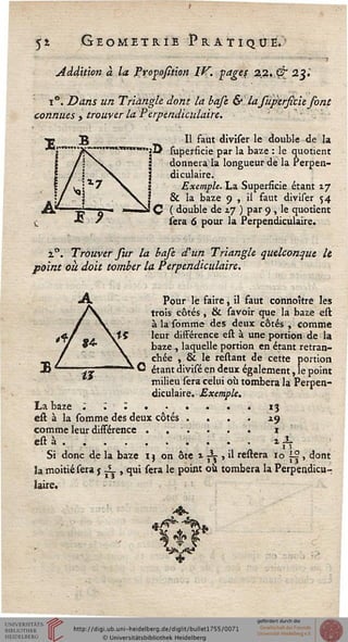5* Géométrie Pratique*'
Addition à la Propofîtion IF. pages 22. Çr 2%l
i°. Dans un Triangle dont la basc &lasupersitie font
connues > trouver la Perpendiculaire.
«■«■vMUViravam
Il faut diviser le double de la
jO superficie par la baze : le quotient
3 donnera la longueur de la Pe
| diculaire.
'erpen-
JS 9
Exemple. La Superficie étant zj
& la baze 9 , il faut diviser 54
C ( double de zj ) par 9 , le quotient
sera 6 pour la Perpendiculaire.
i°. Trouver sur la base d'un Triangle quelconque le
point où doit tomber la Perpendiculaire.
Pour le faire, il faut connoître les
trois côtés, & savoir que la baze est
àlasomme des deux côtés , comme
leur différence est à une portion de la
baze , laquelle portion en étant retran-
chée , & le restant de cette portion
étant divisé en deux également, le point
milieu sera celui où tombera la Perpen-
diculaire. Exemple.
La baze ; ~. . •
est à la somme des deux côtés
comme leur différence . .
est à ......
Si donc de la baze 1 j on ôte 1 ^ , il restera 10 s|, dont
la moitié sera 5 J- , qui sera le point où tombera la Perpendicu-
laire.
«3
19
1
 