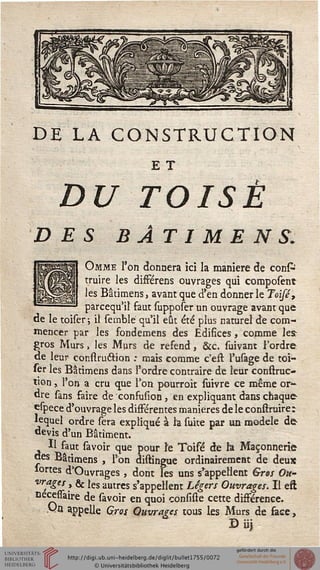 DE LA CONSTRUCTION
E T
DU TOISÉ
DES BÂTIMENS.
Omme l'on donnera ici la manière de confc
truire les différens ouvrages qui composent
les Bâtimens, avant que d'en donner le Toisé,
parcequ'il faut supposer un ouvrage avant que
de le toiser ; il semblé qu'il eût été plus naturel de com-
mencer par les fondemens des Edifices, comme les
gros Murs, les Murs de resend, &c. suivant l'ordre
de leur construétion : mais comme c'est l'usage de toi-
fer les Bâtimens dans l'ordre contraire de leur conftruc-
tion x l'on a cru que l'on pourroit fuivre ce même or-
dre sans saire de consusion 3 en expliquant dans chaque
espece d'ouvrage les dissérentes manières de le conftruire:
lequel ordre sera expliqué à la suite par un modèle de
devis d'un Bâtiment.
Il saut savoir que pour le Toisé de h Maçonnerie
des Bâtimens , l'on distingue ordinairement de deux
sortes d'Ouvrages } dont les uns s'appellent Gros Ou-
vrages , & les autres s'appellent Légers Ouvrages. Il eft
nécesiaire de savoir en quoi consiste cette dissérence,
va appelle Gros Ouvrages tous les Murs de sace,
Diij
 