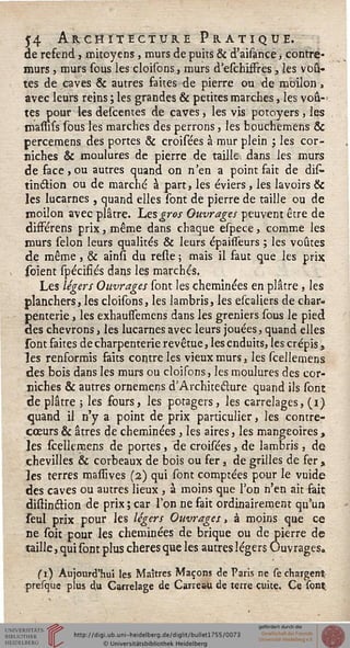54 Architecture Pratique.de refend, mitoyens, murs de puits & d'aisance, contré-
murs , murs sous les cloisons, murs d'eschifïres-, îés voû-
tes de caves & autres faites de pierre ou de moilon,
avec leurs reins; les grandes & petites marches, les voû-
tes pour les descentes de caves, les vis potoyers, les
massifs sous les marches des perrons, les bouchemens &
percemens des portes & croisées à mur plein ; les cor-
niches & moulures de pierre de taille, dans les murs
de face,ou autres quand on n'en a point fait de dis-
tinction ou de marché à part, les éviers , les lavoirs &
les lucarnes , quand elles sont de pierre de taille ou de
moilon avec plâtre. Tues gros Ouvrages peuvent être de
différens prix, même dans chaque espece, comme les
murs sélon leurs qualités & leurs épaisseurs ; les voûtes
de même, & ainss du reste ; mais il faut que les prix
soient spécifiés dans les marchés.
Les légers Ouvrages sont les cheminées en plâtre , les
planchers, les cloisons, les lambris, les escaliers de char»
penterie, les exhaussemens dans les greniers sous le pied
des chevrons, les lucarnes avec leurs jouées, quand elles
sont faites de charpenterie revêtue, les enduits, les crépis,
les renformis faits contre les vieux murs, les scellemens
des bois dans les murs ou cloisons, les moulures des cor-
niches & autres ornemens d'Architecture quand ils sont
déplâtre ; les fours, les potagers, les carrelages, (i)
quand il n'y a point de prix particulier, les contre-
cœurs & âtres de cheminées , les aires, les mangeoires ,
les scellemens de portes, de croisées, de lambris , de
chevilles & corbeaux de bois ou fer, de grilles de fer x
les terres massives (2) qui sont comptées pour le vuide
des caves ou autres lieux , à moins que l'on n'en ait fait
distinélion de prix; car Ton ne fait ordinairement qu'un
feul prix pour les légers Ouvrages, à moins que ce
ne soit pour les cheminées de brique ou de pierre de
taille, qui sont plus chères que les autres légers Ouvrages»
(1) Aujourd'hui les Maîtres Maçons de Paris ne se chargent
presque plus du Carrelage de Carreau de terre cuite. Ce sont
 