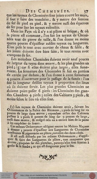 Des Cheminées. 57
que les tuyaux de Cheminées sont joints contre les murs,
il faut y faire des tranchées, & y mettre des fantons
de fer de pied en pied, & y mettre aussi des équerres
de fer pour lier les tuyaux ensemble.
Dans les Pays où il n'y a ni plâtre ni brique, & ou
la pierre est commune, l'on fait les tuyaux de Chemi-
nées tout de pierre de taille, & l'on donne au moins
quatre pouces d'épaisseur ausdits tuyaux ou languettes.
L'on pose le tout avec mortier de chaux & sable, &
les joints doivent être bien faits, le tout retenu avec
crampons de fer.
Les moindres Cheminées doivent avoir neuf pouces
de largeur du tuyau dans œuvre, & les plus grandes un.
pied; (3) car si elles étoient plus larges , elles fume-
roient. La fermeture des Cheminées le fait en portion
de cercle par dedans , & l'on donne à cette fermeture
4 pouces d'ouverture pour le passage de la fumée : l'on
sait la longueur desdits tuyaux à proportion des lieux
où ils doivent servir. Les plus grandes Cheminées ne
doivent point parler 6 pieds : les Cheminées des gran-
des Chambres 4 pieds ; celles des Cabinets 3 pieds, &
moins seloq le lieu où elles sont.
(î) Les tuyaux de Cheminées doivent avoir , suivant les
Ordonnances de la Police des Bâtimens , 3 pieds de long sur 10
pouces de large dans œuvre ; cependant celles des Cabinets
passent à t pieds 8 pouces de long sur 9 pouces de large ,
aussi dans œuvre , & malgré cela on a encore bien de la peine
a 'es empêcher de sumer.
Ces mêmes Ordonnances obligent encore les Maîtres Maçons
* donner j pouces d'épaisseur aux Languettes de Cheminées
çonstruites & pigeonnées en plâtre, ravalées des deux côtés.
Il est aussi désendu par les mêmes Ordonnances , d'appli-
3ue5 & saire des Languettes de plâtre, tant rampantes que
roites , plaquées sur des planches, parcequ'elles sont sujettes à
Çerser & fe sçndjre j ce qui est dangereux pour le seu.
 