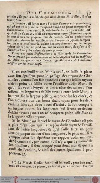 Des Cheminées. 59
articles, & par la méthode que nous donne M. Bullet, il n'en
faut qu'un.
La séconde , est sur ce mot: Sur leur Contour pris quarrémentt
qui est contre la pratique d'aujourd'hui,de ne point compter d'ar-
rachement en mur neuf , & cela fondé sur rien ; car enfin lors-
qu'il est dit Contour , c'est de contourner cette Cheminée depuis
le mur d'un côté jusqu'au mur de l'autre. On ne parloit point
alors de rabattre les épaisseurs de Languettes, qu'on compen-
soit en mur neuf pour la valeur des arrachemens , qui se comp-
toient alors pour un pied courant en vieux mur , & qu'on a ré-
formés à leur juste valeur de trois pouces.
Voye[ une petite Dissertation à ce sujet après les Cheminées.
On y prouve que mal-à-propos on rabat aujourd'hui les épaisseurs
des deux Languettes aux Tuyaux & Manteaux de Cheminées
adoffées sur les murs neuss.
Si en construisant un Mur à neuf, on laisse la place
dans son épaisseur pour le passage des tuyaux de Che-
minées , comme l'on fait quand on veut que lesdits tuyaux
n'aient point de saillie outre F épaisseur dudit Mur , &
qu'on les veut dévoyés les uns à. côté des autres ; l'on
toisera les languettes desdits tuyaux entre ledit Mur, la
hauteur sur la largeur prise quarrément sur les côtés, &
l'on ajoutera l'un des bouts dudit tuyau pour les deux
enduits faits aux deux bouts d'icelui, & l'on comptera
au surplus toutes les languettes qui seront au-dedans
desdits tuyaux ; mais on ne comptera point ledit Mur en
la largeur desdits tuyaux.
Si le Mur dans lequel le tuyau de Cheminée est pris
a plus d'épaisseur que, la largeur dudit tuyau & l'épais-
seur de ladite languette, & qu'il faille faire un petit
mur ou parpio au lieu d'une languette , le petit mur sera
compté sélon son épaisseur par rapport audit mur en-
l*er î comme si, par exemple, il n'y a que la moitié de
fcp épaisseur, il sera compté pour demi-mur & quart à
cause de l'enduit, & ainsi des autres épaisseurs à pro-
portion. (£)
Cs) Le Mur de D.ossïer dont il est ici parlé , peut être cons-
truit en carreaux de pierre , *n brique, ou en moiion. En tous
 