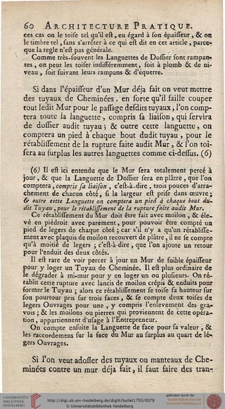 6o Architecture Pratique.
ces cas on le toise tel. qu'il est, eu égard à son épaisseur, & on
le timbre tel, sans s'arrêter à ce qui est dit en cet article , parce-
que la règle n'est pas générale.
Comme très-souvent les Languettes de Dossier sont rampan-
tes , on peut les toiser indifféremment, soit à plomb & de ni-
veau , soit suivant leurs rampans & d'équerre.
Si dans l'épaisseur d'un Mur déjà fait on veut mettre
des tuyaux de Cheminées » en sorte qu'il faille couper
tout ledit Mur pour le passage desdits tuyaux, Ton comp-
tera toute la languette , compris sa liaison, qui servira
de dossier audit tuyau ; & outre cette languette, on
comptera un pied à chaque bout dudit tuyau , pour le
rétablinement de la rupture faite audit Mur, & l'on toi-
sera au surplus les autres languettes comme ci-dessus. (6)
(6) Il est ici entendu que le Mur sera totalement percé à
jour, & que la Languette de Dossier sera en plâtre , que l'on
comptera, compris sa liaison , c'est-à-dire , trois pouces d'arra-
chement de chacun côté, si la largeur est prise dans œuvre;
& outre cette Languette on comptera un pied à chaque bout du-
dit Tuyau, pour le rêtablijsement de la rupture saite audit Mur.
Ce rétablissement du Mur doit être fait avec moilon , & éle-
vé en piédroit avec parement, pour pouvoir être compté ua
pied de légers de chaque côté ; car s'il n'y a qu'un rétablisse-
ment avec plaquis de moilon recouvert de plâtre, il ne se compte
qu'à moitié de légers ; c'est-à-dire , que l'on ajoute un retour
pour l'enduit des deux côtés.
Il est rare de voir percer à jour un Mur de foible épaisseur
{>our y loger un Tuyau de Cheminée. Il est plus ordinaire de
e dégrader à mi-mur pour y en loger un ou plusieurs. On ré-
tablit cette rupture avec lancis de moilon crépis & enduits pour
former le Tuyau ; alors ce rétablissement se toise sa hauteur sur
son pourtour pris sur trois faces, 8c se compte deux toises de
légers Ouvrages pour une , y compris l'enlèvement des gra-
vois ; & les moilons ou pierres qui proviennent de cette opéra-
tion , appartiennent d'usage à l'Entrepreneur.
On compte ensuite la Languette de face pour sa valeur , &
les raccordemens sur la face ou Mur au surplus au quart de lé-
gers Ouvrages.
Si l'on veut adoiïer des tuyaux ou manteaux de Che-
minées contre un mur déjà fait, il faut faire des tran-
 