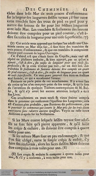 Des Cheminées, 6î
chées dans ledit Mur de trois pouces d'enfoncement
sur la largeur des languettes desdits tuyaux ; il faut outré
cette tranchée faire des trous de pied en pied pour y
mettre des fantons de fer pour lier lesdites languettes
avec ledit Mur. Les tranchées & scellemens des fantons
doivent être comptées pour un pied courant, c'est-à-
dire sixtoises de longueur pour unetoise superficielle. (7)
., (7) Cet article nous apprend que lorsque l'on adosse une Che-
minée contre un Mur déjà fait , il faut saire des tranchées de
trois pouces d'enfoncement, & que ces tranchées se comptoient
chaque pied courant de légers Ouvrages.
Jai d'abord crû que c'étoit faute de Copiste; mais ceci est
repété en plusieurs endroits , & bien appuyé, par ce qu'on a
ajouté , c'efi-à-dire , six tolses de longueur pour une toise su-
persicielle ; & je crois n'avoir pas tort , car on doit lire. Les
tranchées 6» scellemens de santons doivent être comptés un quart
de pied courant , c'esi-à-dire ,six toises de longueur pour un quart
de toife supersicielle. Ce mot quart pouvoit être écrit en fraction
mal formée, ce qui a occasionné l'erreur.
Ferrieres ne parle point de ces arrachemens. Il y a tout lieu
de croire qu'on n'en comptoit point de son temps, & qu'ils sont
de l'invention de quelques Toiseurs contemporains de M. Bul-
let, & qu'il n'y avoit fait aucune attention lorsqu'il a écrit
son Livre.
Ces arrachemens en murs neufs & vieux étoient compris
dans le pourtour qui renfermoit l'épaisseur des Languettes ; cela
est d'autant plus probable , que Ferrieres dit positivement, que
le pourtour ne commence que contre le Mur pris sur les trois saces
extérieures sans rabattre aucune épaissew. Voyez au reste notre
Addition ci-après sur les Scellemens.
Si les Murs contre Iesquels lesdits tuyaux sont ados-
sés ne sont faits qu'à pierre apparente, & qu'il faille
les crépir & enduire, ils doivent être comptés à quatre
toises pour une.
j Si les mêmes Murs sont un peu endommagés , & que
l'on soh obligé, outre le simple crépis & enduit, d'y
faire des renformis, alors les faces desdits Murs doivent
être comptées à trois toiles pour une. (8)
(8) Les crépis & enduits se comptent à quatre toises pour
une, &' s'il y a renformis, à trois toises pour une.
 