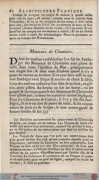 6z Architecture Pratique.
L'usage de compter les crépis 6k enduits à quatre toises
pour une de légers, e& ancien, comme nous le voyons dans
CharOndas ; & on ne les comptoit de son temps à trois toises
pour une , que lorsqu'on faisoit des ravalemens de murs de face
ou autres , encore rabattoit-on les vuides , s'il y en avoit. Et au-
jourd'hui on compte ces ravalemens à moitié, & on ne déduit
aucun vuide à cause des échafaudages. Nous en parlerons ci-
après en traitant des Ravalemens.
Manteaux de Cheminées.
D Ans les maisons considérables l'on fait les Jamba-
ges des Manteaux de Cheminées avec pierre de
taille dans toute l'épaisseur du Mur , principalement
aux étages bas, & dans ceux d'enhaut quand il n'y a
point de tuyaux au derrière. L'on peut faire aussi les mê-
mes Jambages avec brique & mortier de chaux & sable.
Ceux des maisons ordinaires sont faits de moilon, ou plâ-
tras, avec plâtre. Au surplus on fait les hottes, ou les
gorges & les corps-quarrés des Manteaux de Cheminées
avec plâtre pur, comme les tuyaux ci-devant expliqués.
Pour les Cheminées de Cuisine > si l'on y fait, des Jam-
bages, ils doivent être de pierre de taille, & les contres-
cœurs de grais ou de brique } le tout contre-garde de
bonnes bandes de fer. (p)
(9) On faisoit anciennement les contre-coeurs de Cheminées
en grais , en brique ou en tuileau. Les Plaques de fonte n'é-
toient pas encore bien communes ; aujourd'hui qu'elles le sont ,
on ne fait guères de ces contre-cceurs que dans les maisons les
plus simples.
Les Plaques de fonte que l'on pose aux contre cœurs sont
d'un grand service. Ce n'est qu'une première dépense pour un
Propriétaire , pareeque les Locataires en sont responsables. Ces
Plaques ne font aucun tort aux Murs mitoyens : de sorte que
quand on en met, il n'est pas nécessaire de faire le contre-mur en
tuileau de six pouces d'épauTèUr porté par l'article 189. delà
Coutume. Le scellement & coule.ment de ces Plaques se comp-
te chaque patte pour un pied de légers , compris les coulis au
derrière , & soii'n au pourtour.
 