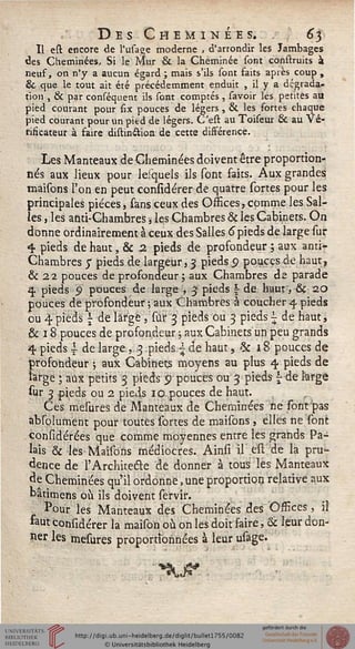 Des Cheminées. . 63
Il est encore de l'usage moderne , d'arrondir les Jambages
des Cheminées, Si le Mur & la Cheminée sont construits à
neuf, on n'y a aucun égard ; mais s'ils sont faits après coup ,
& que le tout ait été précédemment enduit , il y a dégrada-
tion , & par conséquent ils sont comptés , savoir les petites au
pied courant pour six pouces de légers , & les fortes chaque
pied courant pour un pied de légers. C'est au Toiseur & au Vé-
rificateur à faire distin&ion de cette différence.
Les Manteaux de Cheminées doivent être proportion-
nés aux lieux pour lesquels ils sont faits. Aux grandes
maisons l'on en peut considérer de quatre sortes pour les
principales pièces, sans ceux des Offices, comme les Sal-
les , les anti-Chambres, les Chambres & les Cabinets. On
donne ordinairement à ceux des Salles 6 pieds de large sur
«t pieds de haut, & 2 pieds de profondeur ; aux anti-
Chambres J pieds de largeur, 3 pieds 5? pouces de haut,
& 22 pouces de profondeur ; aux Chambres de parade
q. pieds S> pouces de large , 3 pieds  de huut, &ç 20
pouces de profondeur ; aux Chambres à coucher q pieds
ou 4 pieds l de large , sur 3 pieds ou 3 pieds | de haut,
& 18 pouces de profondeur ; aux Cabinets un peu grands
q pieds i de large , 3 .pieds.- de haut, «Se i 8 pouces de
profondeur ; aux Cabinets moyens au plus 4 pieds de
large ; aux petits 3 pieds 9 pouces ou 3 pieds  de large
sur 3 pieds ou 2 pieds 10.pouces de haut.
Ces mesures de Manteaux de Cheminées ne sont pas
àbsolument pour toutes sortes de maisons , elles ne sont
considérées que comme moyennes entre les grands Pa-
lais & les Maisons médiocres. Ainsi il est de la pru-
dence de l'Architecte de donner à tous les Manteaux
de Cheminées qu'il ordonne, une proportion relative aux
bâtimens où ils doivent servir.
Pour les Manteaux des Cheminées des Offices, il
faut considérer la maison où on les doit faire, & leur don-
ner les mesures proportionnées à leur usage.
 