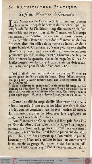 ^4 Architecture Pratique.
Teifé des Manteaux de Cheminées.
LEs Manteaux de Cheminées se toisent en prenant
leur hauteur depuis le dessous du plancher supérieur
jusqu'au-dessus de l'inférieur, laquelle hauteur doit être
multipliée par le pourtour dudit Manteau en son corps
seulement ; ce pourtour se compte de trois pourtours
pris ensemble , sa voir du haut dudit Manteau au-dessbus
des corniches , du milieu de la gorge ou hotte , & de la
platte-bande du Chambranle > le tout fris au nud désaits
Manteaux ; l'on prend le tiers de l'addition de ces trois
pourtours > pour le multiplier par la hauteur, & le pro-
duit donnera la quantité des toises requises. S'il y a de
fausses hottes, on les toise à part, mais on doit rabat-
tre un sixiéme pour l'enduit d'un côté. (10)
(10) Il est dit que les Enduits en dedans les Tuyaux ne
valent qu'un sixiéme de toise de légers. Nous faisons cette re-
marque pour y avoir recours dans nos dévelopemens de lé-
gers Ouvrages.
Nous observerons encore qu'il n'est point ici parlé de dé-
duction de l'épaisseur des Languettes : il ne s'en agissoit point
alors. Le tout pris au nud désaits Manteaux. Ces termes ne sont
point équivoques , & nous aideront à appuyer notre sentiment.
Outre le toise du corps desdits Manteaux de Chemi-
nées , l'on toise à part toutes les Moulures dont ils sont
ornés, comme corniches, architraves, cadres & autres.
La manière de toiser les Moulures sera expliquée au
long dans l'article des Moulures.
Aux Manteaux de Cheminées qui sont pris dans l'é-
paisseur du Mur, l'on toise le haut jusqu'à la gorge ,
comme si c'étoit des languettes : si c'est un vieux mur,
l'on ajoute les deux bouts qui font le parement du Mur
pour le bout des deux tuyaux que l'on multiplie par la
hauteur, (i i) L'on toise ensuite le bas, en contournant
le milieu de la gorge & le quarré des Jambages jus-
que dans l'enfoncement que l'on ajoute ensemble, dont
on
 