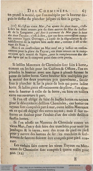 Des Cheminées. 65
'Oti prend la moitié, que l'on multiplie par la hauteur de-
puis le dessus du plancher jusques où finit la gorge.
(11) Si c'ejlun vieux Mur , Von. ajoute les deux bouts , c'est-
à-dire les deux retours pris du dans-œuvre du Mur de dossier
& de la Languette , qui sont le parement du Mur pour le bout
des deux Tuyaux : c'est*à-dire , que ces deux retoursjsont comp-
tés comme légers Ouvrages , à cause de la dégradation ck ré-
tablissement de la rupture faite audit mur , comme il est ci-de-
Vant dit Note 7.
Mais si en construisant un Mur neuf on y laissbit un renfon-
cement pour la place du Tuyau , ces deux retours ne se comp-
teroient qu'à moitié de légers , pour le remplacement des de-
mi-faces qui ne se comptent point dans cette partie.
Si lesdits Manteaux de Cheminées sont faits à hotte y
comme on les fait pour les Cuisines & Osfices , l'on en
prendra la hauteur avec une ligne à plomb fuivant la
pente de ladite hotte. Cette hauteur sera multipliée par
la moitié des deux pourtours pris quarrément, savoir
sous le plancher & sur la pièce de bois qui porte ladite
hotte. Si ladite pièce est recouverte déplâtre, l'on ajou-
tera sa hauteur à celle de la hotte, ou bien on toisera
cette recouverture à part.
Si l'on est obligé de faire de fausfes hottes ou tuyaux
pour le dévoyement desdites Cheminées , ces hottes ou
tuyaux sont comptés à part à mur, outre lesdits Manteaux
eh ce qui est dégagé des autres tuyaux ; mais il faut ra-
battre un sixiéme pour l'enduit d'un des côtés desdites
fausses hottes.
Si l'on adosse un Manteau de Cheminée contre un
vieux Mur, l'on y doit faire des tranchées pour tenir les
jambages & le tuyau, avec des trous de pied en pied
pour y mettre des fantons de fer : les tranchées & scel-
lemens de fantons doivent être comptés pour pied cou-
rant.
Les enduits saits contre les vieux Tuyaux ou Man-
teaux de Cheminées sont comptés à quatre toises pour.
Une. (12)
E
 