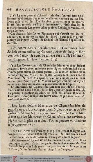 66 Architecture Pratique.
(n) Le mot général d'Enduits pris dans scn vrai sens a dif-
sérentes applications que nous détaillerons chacune eti leur lieu.
Darcs celle-ci où les Enduits sont comptés pour un quart,
il est sous-entendu qu'il y a hachement , rétablissement &C
rechargement de Languette, sans quoi ces Enduits ne vaudraient
qn'anjixiéme.
Ces Enduits faits sur un Pigeonage^ qui n'auroit pas été re-
couvert , se comptent au tiers de légers , parcequ'il y a rem-
plissage de Pigeon, Grepis 8t Enduits, &sujétion d'épaisseur &.
d'arrêté.
Les conçre-cœurs des Manteaux de Cheminées faits
de brique ou tuileau après coup, ceux de brique sont.
■ comptés à mur, & ceux de tuileau sont toisés à mi-mur,
leur longueur sur leur hauteur. (13)
(1.3) Les Contre cœurs de Cheminées faits après coup,étoiehf.
comptés yjfavoir ceux en brique pour légers ( aujourd'hui on les
compte pour brique de quatre pouces ) & ceux en tuileau pour
moitié de légers. Mais si ces contre-Cœurs sont faits avec le
Mur neuf, & dans son épaisseur, on ne compte rien ni pour
l'un ni pour l'autre , & le Mur est compté comme s'il n'y en
avoit pas ; mais on évalue la plus-valeur de la brique.
En Mur neuf, les Çontre-cœurs ne sont dus , & ne se comp-
tent , comme nous venons de le dire , que lorsqu'ils saillent de
six pouces l'épaisseur du Mur, au desir de l'article 189. de la
Coutume. Voye^ ausujet des contre-caurs ce que nous avons dit
d-devant Note p.
Les âtres desdits Manteaux de Cheminées faits de
grand carreau sont comptés pour 6 pieds de toises, c'est-
à-dire qu'il faut 6 âtres pour faire une toise à mur. Mais
il faut que les Manteaux de Cheminées aient environ 4.
pieds : car si plus ou moins, l'on augmente ou diminue
à proportion. (14)
(14,) Les Atres ne s'évaluent plus présentement en légers Ou>
vrages. Ils.se toisent à toise superficielle , & sont payés à tant
la toise superficielle de Carreau d'âtre, & non en légers.'
Ce Carreau est quarré & de six pouces sur tout sens. Il en
faut quatre pour faire un pied. On le sert encore de Car-
reau- de six pouces à six pans. Les premiers sont plus communs
à Paris, & les séconds plus en usage à la Campagne.
 