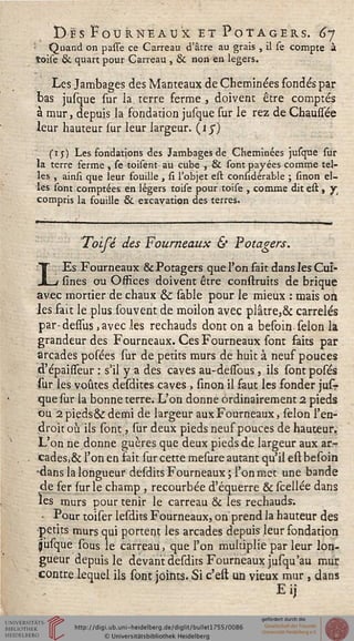 Des Fourneaux et Potagers. 6y
Quand on passe ce Carreau d'âtre au grais , il se compte à
toise & quart pour Carreau , & non en légers.
Les Jambages des Manteaux de Cheminées fondés par
bas jusque sur la terre ferme , doivent être comptés
à mur, depuis la fondation jusque sur le rez de Chaussée
leur hauteur sur leur largeur, (j J)
sij) Les fondations des Jambages de Cheminées jusque sur
la terre ferme , se toisent au cube , & sont payées comme tel-
les , ainsi que leur fouille , si l'objet est considérable ; smon el-
les sont comptées en légers toise pour toise , comme dit est , jr
compris la fouille & excavation des terres.
Tolfé des Fourneaux & Potagers.
LEs Fourneaux & Potagers que l'on fait dans les Cuî-
sines ou Offices doivent être construits de brique
avec mortier de chaux & sable pour le mieux : mais on.
les fait le plus souvent de moilon avec plâtre,& carrelés
par-dessus ,avec les rechauds dont on a besoin sélon la
grandeur des Fourneaux. Ces Fourneaux sont faits par
arcades posées sur de petits murs de huit à neuf pouces
d'épaisseur : s'il y a des caves au-dessous, ils sontposés
sur les voûtes desdites caves , sinon il faut les fonder jusr
que sur la bonne terre. L'on donne ordinairement 2 pieds
ou 2pieds6kdemi de largeur aux Fourneaux, sélon l'en-
droit où ils sont, sur deux pieds neuf pouces de hauteur.
L'on ne donne guères que deux pieds de largeur aux ar-
cades,& l'on en fait sur cette mesure autant qu'il est besoin
-dans la longueur desdits Fourneaux; l'on met une bande
de fer (ur le champ , recourbée d'équerre & scellée dans
les murs pour tenir le carreau & les réchauds:.
* Pour toiser lesdits Fourneaux, on prend la hauteur des
■petits murs qui portent les arcades depuis leur fondation
jusque sous le carreau, que l'on multiplie par leur lon-
gueur depuis le devant desdits Fourneaux jusqu'au mur
contre lequel ils sont joints. Si c'est un vieux mur , dans
E ij
 