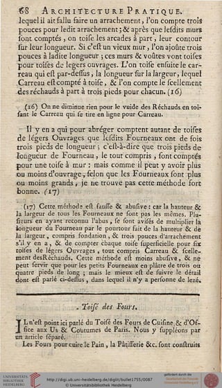 £8 Architecture Pratique.
lequel il ait fallu faire un arrachement, l'on compte trois
pouces pour ledit arrachement ;•& après que lesdits murs
sont comptés , on toise les arcades à part, leur contour
sur leur longueur. Si c'est un vieux mur, l'on ajoute trois
pouces à ladite longueur ; ces murs & voûtes vont toises
pour toises de légers ouvrages. L'on toise ensuitele car-
reau qui est par-dessus, la longueur sur la largeur, lequel
.Carreau est compté à toise, & l'on compte le scellement
des réchauds à part à trois pieds pour chacun, (i 6)
(16) On ne diminue rien pour le vuide des Réchauds, en toi«
sant le Carreau qui se tire en ligne pour Carreau.
Il y en a qui pour abréger comptent autant de toises
de légers Ouvrages que lesdits Fourneaux ont de fois
trois pieds de longueur ; c'est-à-dire que trois pieds de
longueur de Fourneau , le tout compris , sont comptés
pour une toise à mur : mais comme il peut y avoir plus
ou moins d'ouvrage, sélon que les Fourneaux sont plus
ou moins grands , je ne trouve pas cette méthode fore
bonne, (ij)
(17) Cette méthode est fausse & abusive : car la hauteur &
îa largeur de tous les Fourneaux ne sont pas les mêmes. Plu-
fieurs en ayant reconnu l'abus , se sont avisés de multiplier la
longueur du Fourneau par le pourtour fait de la hauteur & de
la largeur, compris fondation , & trois pouces d'arrachement
s'il y en a, & de compter chaque toise superficielle pour six
toises de légers Ouvrages , tout compris Carreau & scelle-
ment desRéchauds. Cette méthode est moins abusive, & ne
peut servir que pour les petits Fourneaux en plâtre de trois ou
quatre pieds de long ; mais le mieux est de suivre le détail
dont est parlé ci-dessus, dans lequel il n'y a personne de lezé.
> Toisé des Fours.
ILn'est point ici parlé du Toisé des Fours de Cuisine,& d'Os-
fice aux Us & Coutumes de Paris. Nous y suppléons par
un article séparé.
Les Fours pour cuire le Pain , la PâtisTerie &c. sont construits
 