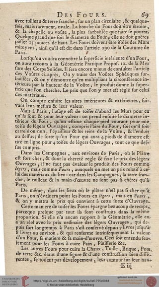 Des Four s. 69
fcvec tuilleau & terre franche, sur un plan circulaire ,& quelque-
fois, mais rarement, ovale. La bouche du Four doit être étroite ,
& la chapelle ou voûte , la plus surbaissée que faire se pourra-.
Quelque grand que soit le diamètre du Four ^ elle ne doit guères
passer 11; pouces de haut. Les Fours doivent être isolés des Murs
mitoyens , ainsi qu'il estdit dans l'article 190 de la Coutume de
Paris. /
Lorsqu'on voudra connoître la superficie intérieure d'un Four,
on aura recours à la Géométrie Pratique Propos. 12. de la Me-
sure des Corps Solides. 11 sera encore mieux deconsuîter l'article
des Voûtes ci-après. On y traite des Voûtes Sphériques sur-.,
baisfées , & on y démontre qu'en multipliant la circonférence in-
térieure par la hauteur de la Voûte , le produit donne b super-
ficie que l'on cherche. Le prix que l'on y met est réglé sur celui
des matériaux.
On compte enfuite les aires intérieures & extérieures, sui-.
Vant leur- mesure & leur valeur.
Mais à Paris , l'usage est de toiser d'abord les Murs pour cer
qu ils sont & pour leur valeur : on prend ensuite le diamètre in-
térieur du Four, qu'on estime chaque pied courant pour une.
toise de légers Ouvrages , compris l'aire du Four, soit qu'il soit
carrelé ou non , l'é'paisseur & les reins de l'a Voûte , &. l'enduit
au desfus; de sorte qu'un Four qui aura 4pieds de diamètre est
tiré en ligne pour-^toises de légers Ouvrages , tout ce que des-
sus compris.
Dans les Campagnes , aux environs de paris, où le Plâtre
est fort cher, & dont la chereté règle & fixe le prix des légers-
Ouvrages , il' ne saut pas évaluer le produit des Fours comme-
légers , mais comme Fours , auxquels on met un prix relatif à ce-
lui des matériaux du lieu : car dans les Campagnes , la terre fran-
che, le tuilleau & la main-d'œuvre ne sont pas si- chères qu'à-
Paris.
De même , dans les lieux où le plâtre n'est pas si cher qu'à
Paris , on n'évaluera point les Fours en légers , mais en Fvurs ,.
& on y mettra le prix qui convient à- cette sorte d'Ouvrage.
Cette manière de toiser les Fours épargne beaucoup de temps,
pareeque presque par tout ils sont construits dans la même
proportion. Si elle n'a aucun rapport à la Géométrie , elle ea-
a un réel avec le prix ordinaire des légers Ouvrages , qui de-
puis fort longtemps à Paris s'est conservé depuis 7 livres jufqu'à
8 livres ou environ , & qui renferme intrinsequement la valeur-
d'un Four, sa matière & fa main-d'œuvre. Ceci soit entendu seu»,
kment pour les Fours à cuire Pain , Pâtisserie &c.
Les autres Fours pour cuire la Chaux , Tuille , Brique , Potsv
de terre &c. étant d'une figure & d'une construclion bien diffé-
rentes , se toisejitpar develouetnent ^ leur contour sur leur bau-.
Eiij
 