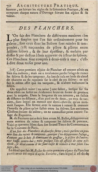 7<3 Architecture Pratique.
hauteur , en suivant les régies de la Géométrie Pratique , & enj
comptant chaque nature d'Ouvrage suivant son espéee & fa
valeur.
L
DES PLANCHERS.
./ ■ ' ■
'On fait des Planchers de différentes manières : les
__r plus simples que Ton fait ordinairement pour les
galetas, sont ceux dont les Solives sont ruinées & tam-
ponées, (i8) maçonnées de plâtre & plâtras entre
lesdites solives , & de leur épaisfeur, & enduits par
dessus & par-dessous à bois apparent ou à sseur de solives.
Ces Planchers sont comptés à demi-toise à mur, c'esï-
à-dire deux toises pour une. , •
(18) Cette première espéee de Plancher esl encore usitéeen
bien des endroits ; mais on a totalement perdu l'usage de ruiner
les solives & de les tamponer. Au lieu de cela on larde du cloud
de charette ou du rapointis sur le côté de ces solives : ce qui
sait le même effet que les tampons } & n'altère nullement la
solive.
On appelloit ruiner (ou rainer ) une solive , lorsque sur ses
deux côtés on faisoit un évidement brute en forme de goutiere.
avec la coignée. Dans la longueur de ces rainures , on faisoit
de distance en distance , d'un pied ou de deux , un trou de tar-
riere, dans lequel on mettoit une demi-cheville qu'on nom-
moit Tampon. Elle servoit avec la rainure à retenir & contenir
l'hourdis de plâtre qu'on faisoit entre les solives. Les anciennes
Cloisons étoient de même ; on ne connoissbit point encore l'u»
sage du Rapointis.
M. de Ferrieres qui a écrit bien avant M. BulIer,désapprouvoic
cette manière de ruiner & tamponer les solives & poteaux.
Voici ce que nous lisons dans son sécond Tome du Commentaire-
sur la Coutume de Paris.
L'on sait des Planchers de diverses sortes ; mais parlons enpre*
tnier lieu des ruinés & tamponés , quoique j'en défapprouve tu fage ^
d'autant que le bois se diminuant de grojseur, le plâtre de l'entre-
mur baisse contre-bas ; mais puisque l'on efl affublé de cette mé-
thode ,je dirai comme il les faut toiser & réduire à mur félon l'u-,
sage , &c.
Le détail que fait M.Bullet de cette première espece de Plancher
paroît avoir été copié d'après Ferrieres, dans lequel il esl dit de
 