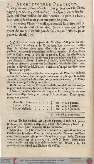 -jz Architecture Pratique..
toises pour une ; l'on n'en fait plus guères qu'à la Can>*
pagne ; les Solins, c'est-à-dire, les espaces entre les So-
lives qui sont posées sur des poutres ou pans de bois,;
sont comptés chacun pour un quart de pied.
Si ce même Plancher n'ess; que hourdé sans être enduit
ni dessus ni dessous, il ne doit être compté que pour
quart de mur; si enduit par-dessiis ou par-dessous, pour
quart & demi- (19)
(19) Cette séconde espece de Plancher n'ess: plus en usa-
ge à Paris, ni même à la Campagne. Les aires ou saunes
aires se faisoient alors avec plâtras de z ou 3 pouces d e-
paisseur, maçonnés avec plâtre passé au pannier , & dont 1 en-
duit se saisoit avec le dos de la truelle. Dans les détails que^
se donnerai à ce sujet, en suivant l'ancien usage que j'ai trouve
dans Ferrieres , Savot, Bulht & JStondd,]e ne serai a à l'exem-
ple de ces Auteurs , aucun cas des Enduits saits sur les aires , tels
que les a dévelopé M. Bullet ; voici la raison qui me détermine
à prendre ce parti.
Il est dit ici que cette séconde espece de Plancher enduite
dessus & dessbus sera comptée pour moitié ; & que si au lieu
d'enduit par-dessus ladite aire , on y met du carreau , le Plan-
cher fera compté toise pour toife.
Il est encore dit que l'Enduit de dessus ou dessbus sera comp-
té pour un huitième, & que le Hourdis sera compté au quart.
L'Auteur ajoute dans la fuite, que le Carreau posé sur une
feusse aire déjà faite , est compté à demi-mur. Dévelopons,
toutes ces parties.
Aire & Hourdis . ;
Enduit dessbus. . .
• i ou
. . s ou
9 p. 0 pouces.
4 p. 6 pouces.
4 p. 6 pouces.
1 ou 18 p. 0 pouces.
Otons l'Enduit de deffus de 4pieds 6 pouces,il reftera 13 pieds,
& demi, qui ajoutés à 18.pieds , valeur du Carreau , seront 3*
pieds & demi pour la valeur de ce Plancher.
Mais il eft dit ( & le refte eft de même ) que fi au lieu de
l'enduit fur le même Plancher , on y met du Carreau , ce Plan-
cher fera compté toife pour toife qui valent 36 pieds. Or nous
n'avons pour ces 36 pieds que 31 pieds & demi : donc nous
çvo-ns raifon de chercher disséremment ces détails, s ÔÇ d^
n'avoi^ aucun égard aux Enduiîs de deffus.
 