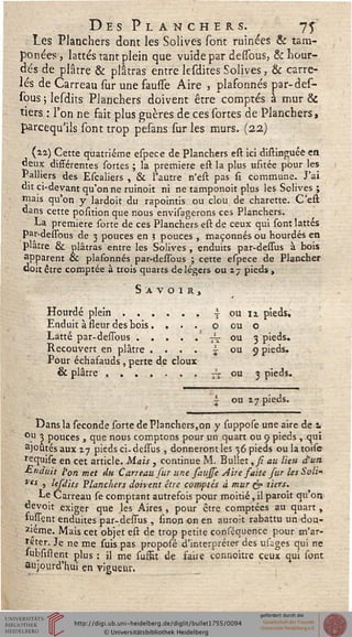Des Planchers. 75
Les Planchers dont les Solives sont ruinées & tam-
ponées, lattes tant plein que vuidepar dessbus, &hour-
dés de plâtre & plâtras entre lesdites Solives, & carre-
lés de Carreau sur une fausTe Aire , plafonnés par-des-
sous ; lesdits Planchers doivent être comptés à mur &
tiers : l'on ne fait plus guères de ces sortes de Planchers,
parcequ'ils sont trop pesans sur les murs. (22)
(ai) Cette quatrième espece de Planchers est ici distinguée en
deux différentes sortes ; la première est la plus usitée pour les
Palliers des Escaliers , & l'autre n'est pas si commune. J'ai
du ci-devant qu'on ne ruinoit ni ne tamponoit plus les Solives ;
niais qu'on y lardoit du rapointis ou clou de charette. C'est
dans cette position que nous envisagerons ces Planchers.
La première sorte de ces Planchers est de ceux qui sont lattes
Par-dessbus de 3 pouces en 3 pouces , maçonnés ou hourdés en
plâtre & plâtras entre les Solives , enduits par-dessus à bois
apparent oc plafonnés par-dessbus ; cette espece de Plancher
«oit être comptée à trois quarts de légers ou 17 pieds ,
Savoir,
Hourdé plein...... } ou n pieds.
Enduit à sseur des bois . ... o ou o
Latte par-dessous..... i ou 3 pieds.
Recouvert en plâtre .... i ou 9 pieds.
Pour échafauds , perte de doux
& plâtre....... tx ou 3 pieds.
i ou zy pieds.
Dans la séconde sorte de Planchers,on y suppose une aire de 1
ou 3 pouces , que nous comptons pour un quart ou 9 pieds , qui
ajoutés aux 17 pieds ci-dessus , donneront les 36 pieds ou la toise
requise en cet article. Mais , continue M. Bullet ,si au lieu d'un
■Enduit l'on met du Carreau sur une saujse Aire saite fur les Soli^
res ) lesdits Planchers doivent être comptés à mur & tiers.
Le Carreau se comptant autrefois pour moitié, il paroît qu'on
devoit «xiger que les Aires , pour être comptées au quart ,
susient enduites par-dessus , sinon on en auroit rabattu un dou-
zième. Mais cet objet est de trop petite consequence pour m'ar-
reter. Je ne me suis pas proposé d'interpréter des usages qui ne
subsiftent plus : il me susfit de saire connoitre ceux qui sont
aujourd'hui en vigueur.
 