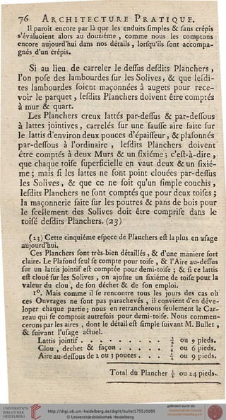 j6 Architecture Pratique.Il paroît encore par là que les enduits simples & sans crépis
s'évaluoient alors au douzième , comme nous les comptons
encore aujourd'hui dans nos détails, lorsqu'ils sont accompa-
gnés d'un crépis.
Si au lieu, de carreler le desfus desdits Planchers ,
l'on pose des lambourdes sur les Solives, & que lesdi-
tes lambourdes soient maçonnées à augets pour rece-
voir le parquet, lesdits Planchers doivent être comptés
à mur & quart.
Les Planchers creux lattes par-dessus & par-deiïbus
à lattes jointives, carrelés sur une fausse aire faite sur
le lattis d'environ deux pouces d'épaisseur, & plafonnés
par-dessous à l'ordinaire , lesdits Planchers doivent
être comptés à deux Murs & un sixiéme -, c'est-à-dire ,
que chaque toise superficielle en vaut deux & un sixié-
me; mais si les lattes ne sont point clouées par-desTus
les Solives, & que ce ne soit qu'un sîmple couchis,
lesdits Planchers ne sont comptés que pour deux toises ;
la maçonnerie faite sur les poutres & pans de bois pour
le scellement des Solives doit être comprise dans le
toisé desdits Planchers. (23)
(13) Cette cinquième espece de Planchers est la plus en asage
aujourd'hui.
Ces Planchers sont très-bien détaillés , & d'une manière fort
claire. Le Plafond seul se compte pour toise , & l'Aire au-dessus
sur un lattis jointif est comptée pour demi-toise ; & si ce lattis
est cloué sur les Solives , on ajoute un sixiéme. de toise pour la
Valeur du clou , de son déchet & de son emploi.
1°. Mais comme il se rencontre tous les jours des cas 011
ces Ouvrages ne sont pas parachevés , il cqnvient d'en déve-
loper chaque partie « nous en retrancherons seulement le Car-
reau qui se comptoit autrefois pour demi-toise. Nous commen-
cerons par les aires , dont le détail est stmple suivant M. Bullet,
& suivant l'usage aftuel.
Lattis jointis ...••..;. ■$ ou 9 pîeds.
Clou , déchet & façon..... ou 6 pieds.
Aireau-dessousde J.ou 3 pouces. . . i ou 9 pieds.
Total du Plancher  ou xâ, pieds..
 